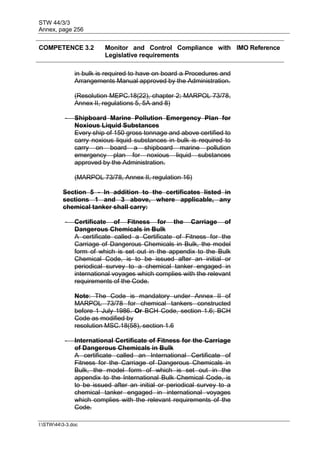 STW 44/3/3
Annex, page 256
I:STW443-3.doc
COMPETENCE 3.2 Monitor and Control Compliance with
Legislative requirements
IMO Reference
in bulk is required to have on board a Procedures and
Arrangements Manual approved by the Administration.
(Resolution MEPC.18(22), chapter 2; MARPOL 73/78,
Annex II, regulations 5, 5A and 8)
- Shipboard Marine Pollution Emergency Plan for
Noxious Liquid Substances
Every ship of 150 gross tonnage and above certified to
carry noxious liquid substances in bulk is required to
carry on board a shipboard marine pollution
emergency plan for noxious liquid substances
approved by the Administration.
(MARPOL 73/78, Annex II, regulation 16)
Section 5 - In addition to the certificates listed in
sections 1 and 3 above, where applicable, any
chemical tanker shall carry:
- Certificate of Fitness for the Carriage of
Dangerous Chemicals in Bulk
A certificate called a Certificate of Fitness for the
Carriage of Dangerous Chemicals in Bulk, the model
form of which is set out in the appendix to the Bulk
Chemical Code, is to be issued after an initial or
periodical survey to a chemical tanker engaged in
international voyages which complies with the relevant
requirements of the Code.
Note: The Code is mandatory under Annex II of
MARPOL 73/78 for chemical tankers constructed
before 1 July 1986. Or BCH Code, section 1.6; BCH
Code as modified by
resolution MSC.18(58), section 1.6
- International Certificate of Fitness for the Carriage
of Dangerous Chemicals in Bulk
A certificate called an International Certificate of
Fitness for the Carriage of Dangerous Chemicals in
Bulk, the model form of which is set out in the
appendix to the International Bulk Chemical Code, is
to be issued after an initial or periodical survey to a
chemical tanker engaged in international voyages
which complies with the relevant requirements of the
Code.
 