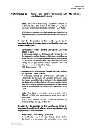 STW 44/3/3
Annex, page 257
I:STW443-3.doc
COMPETENCE 3.2 Monitor and Control Compliance with
Legislative requirements
IMO Reference
Note: The Code is mandatory under both chapter VII
of SOLAS 1974 and Annex II of MARPOL 73/78 for
chemical tankers constructed on or after 1 July 1986.
(IBC Code, section 1.5; IBC Code as modified by
resolutions MSC.16(58) and MEPC.40(29), section
1.5)
Section 6 - In addition to the certificates listed in
sections 1 and 3 above, where applicable, any gas
carrier shall carry:
 Certificate of Fitness for the Carriage of Liquefied
Gases in Bulk
A certificate called a Certificate of Fitness for the
Carriage of Liquefied Gases in Bulk, the model form of
which is set out in the appendix to the Gas Carrier
Code, is to be issued after an initial or periodical
survey to a gas carrier which complies with the
relevant requirements of the Code.
(GC Code, section 1.6)
- International Certificate of Fitness for the Carriage
of Liquefied Gases in Bulk
A certificate called an International Certificate of
Fitness for the Carriage of Liquefied Gases in Bulk,
the model form of which is set out in the appendix to
the International Gas Carrier Code, is to be issued
after an initial or periodical survey to a gas carrier
which complies with the relevant requirements of the
Code.
Note: The Code is mandatory under chapter VII of
SOLAS 1974 for gas carriers constructed on or after 1
July 1986.
(IGC Code, section 1.5; IGC Code as modified by
resolution MSC.17(58), section 1.5)
Section 7 - In addition to the certificates listed in
sections 1, and 2 or 3 above, where applicable, any
high-speed craft shall carry:
- High-Speed Craft Safety Certificate
A certificate called a High-Speed Craft Safety
Certificate is to be issued after completion of an initial
 