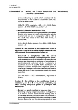 STW 44/3/3
Annex, page 258
I:STW443-3.doc
COMPETENCE 3.2 Monitor and Control Compliance with
Legislative requirements
IMO Reference
or renewal survey to a craft which complies with the
requirements of the 1994 HSC Code or the 2000 HSC
Code, as appropriate.
(SOLAS 1974, regulation X/3; 1994 HSC Code,
section 1.8; 2000 HSC Code, section 1.8)
- Permit to Operate High-Speed Craft
A certificate called a Permit to Operate High-Speed
Craft is to be issued to a craft which complies with the
requirements set out in paragraphs 1.2.2 to 1.2.7 of
the 1994 HSC Code or the 2000 HSC Code, as
appropriate.
(1994 HSC Code, section 1.9; 2000 HSC Code,
section 1.9)
Section 8 - In addition to the certificates listed in
sections 1, and 2 or 3 above, where applicable, any
ship carrying dangerous goods shall carry:
- Document of compliance with the special
requirements for ships carrying dangerous goods
The Administration is to provide the ship with an
appropriate document as evidence of compliance of
construction and equipment with the requirements of
regulation II-2/19 of SOLAS 1974. Certification for
dangerous goods, except solid dangerous goods in
bulk, is not required for those cargoes specified as
class 6.2 and 7 and dangerous goods in limited
quantities.
(SOLAS 1974 - 2000 amendments, regulation II-
2/19.4)
Section 9 - In addition to the certificates listed in
sections 1, and 2 or 3 above, where applicable, any
ship carrying dangerous goods in packaged form
shall carry:
- Dangerous goods manifest or stowage plan
Each ship carrying dangerous goods in packaged form
is to have a special list or manifest setting forth, in
accordance with the classification set out in the IMDG
Code, the dangerous goods on board and the location
thereof. Each ship carrying dangerous goods in solid
 