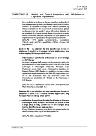 STW 44/3/3
Annex, page 259
I:STW443-3.doc
COMPETENCE 3.2 Monitor and Control Compliance with
Legislative requirements
IMO Reference
form in bulk is to have a list or manifest setting forth
the dangerous goods on board and the location
thereof. A detailed stowage plan, which identifies by
class and sets out the location of all dangerous goods
on board, may be used in place of such a special list
or manifest. A copy of one of these documents is to be
made available before departure to the person or
organization designated by the port State authority.
(SOLAS 1974, (2002 amendments), regulations
VII/4.5 and VII/7-2; MARPOL 73/78, Annex III,
regulation 4)
Section 10 - In addition to the certificates listed in
sections 1, and 2 or 3 above, where applicable, any
ship carrying INF cargo shall carry:
- International Certificate of Fitness for the Carriage
of INF Cargo
A ship carrying INF cargo is to comply with the
requirements of the International Code for the Safe
Carriage of Packaged Irradiated Nuclear Fuel,
Plutonium and High-Level Radioactive Wastes on
Board Ships (INF Code) in addition to any other
applicable requirements of the SOLAS regulations and
is to be surveyed and be provided with the
International Certificate of Fitness for the Carriage of
INF Cargo.
(SOLAS 1974, regulation VII/16; INF Code (resolution
MSC.88(71)), paragraph 1.3)
Section 11 - In addition to the certificates listed in
sections 1, and 2 or 3 above, where applicable, any
Nuclear Powered Ship shall carry:
- A Nuclear Cargo Ship Safety Certificate or Nuclear
Passenger Ship Safety Certificate, in place of the
Cargo Ship Safety Certificate or Passenger Ship
Safety Certificate, as appropriate.
Every Nuclear powered ship is to be issued with the
certificate required by SOLAS chapter VIII.
(SOLAS 1974, regulation VIII/10)
 