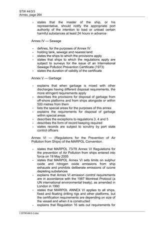 STW 44/3/3
Annex, page 264
I:STW443-3.doc
- states that the master of the ship, or his
representative, should notify the appropriate port
authority of the intention to load or unload certain
harmful substances at least 24 hours in advance
Annex IV — Sewage
- defines, for the purposes of Annex IV:
- holding tank, sewage and nearest land
- states the ships to which the provisions apply
- states that ships to which the regulations apply are
subject to surveys for the issue of an International
Sewage Pollution Prevention Certificate (1973)
- states the duration of validity of the certificate
Annex V — Garbage
- explains that when garbage is mixed with other
discharges having different disposal requirements, the
more stringent requirements apply
- describes the provisions for disposal of garbage from
off-shore platforms and from ships alongside or within
500 metres from them
- lists the special areas for the purposes of this annex
- explains the requirements for disposal of garbage
within special areas
- describes the exceptions to regulations 3, 4 and 5
- describes the form of record keeping required
- states records are subject to scrutiny by port state
control officers
Annex VI — (Regulations for the Prevention of Air
Pollution from Ships) of the MARPOL Convention.
- states that MARPOL 73/78 Annex VI Regulations for
the prevention of Air Pollution from ships entered into
force on 19 May 2005
- states that MARPOL Annex VI sets limits on sulphur
oxide and nitrogen oxide emissions from ship
exhausts and prohibits deliberate emissions of ozone
depleting substances
- explains that Annex VI emission control requirements
are in accordance with the 1987 Montreal Protocol (a
UN international environmental treaty), as amended in
London in 1990
- states that MARPOL ANNEX VI applies to all ships,
fixed and floating drilling rigs and other platforms, but
the certification requirements are depending on size of
the vessel and when it is constructed
- explains that Regulation 16 sets out requirements for
 