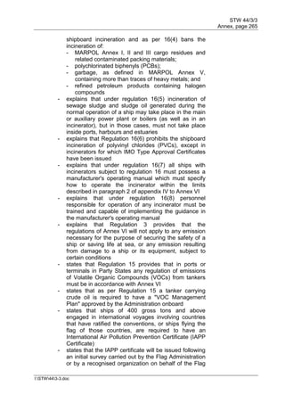STW 44/3/3
Annex, page 265
I:STW443-3.doc
shipboard incineration and as per 16(4) bans the
incineration of:
- MARPOL Annex I, II and III cargo residues and
related contaminated packing materials;
- polychlorinated biphenyls (PCBs);
- garbage, as defined in MARPOL Annex V,
containing more than traces of heavy metals; and
- refined petroleum products containing halogen
compounds
- explains that under regulation 16(5) incineration of
sewage sludge and sludge oil generated during the
normal operation of a ship may take place in the main
or auxiliary power plant or boilers (as well as in an
incinerator), but in those cases, must not take place
inside ports, harbours and estuaries
- explains that Regulation 16(6) prohibits the shipboard
incineration of polyvinyl chlorides (PVCs), except in
incinerators for which IMO Type Approval Certificates
have been issued
- explains that under regulation 16(7) all ships with
incinerators subject to regulation 16 must possess a
manufacturer's operating manual which must specify
how to operate the incinerator within the limits
described in paragraph 2 of appendix IV to Annex VI
- explains that under regulation 16(8) personnel
responsible for operation of any incinerator must be
trained and capable of implementing the guidance in
the manufacturer's operating manual
- explains that Regulation 3 provides that the
regulations of Annex VI will not apply to any emission
necessary for the purpose of securing the safety of a
ship or saving life at sea, or any emission resulting
from damage to a ship or its equipment, subject to
certain conditions
- states that Regulation 15 provides that in ports or
terminals in Party States any regulation of emissions
of Volatile Organic Compounds (VOCs) from tankers
must be in accordance with Annex VI
- states that as per Regulation 15 a tanker carrying
crude oil is required to have a "VOC Management
Plan" approved by the Administration onboard
- states that ships of 400 gross tons and above
engaged in international voyages involving countries
that have ratified the conventions, or ships flying the
flag of those countries, are required to have an
International Air Pollution Prevention Certificate (IAPP
Certificate)
- states that the IAPP certificate will be issued following
an initial survey carried out by the Flag Administration
or by a recognised organization on behalf of the Flag
 