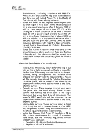 STW 44/3/3
Annex, page 266
I:STW443-3.doc
Administration, confirming compliance with MARPOL
Annex VI. For ships with the flag of an Administration
that have not yet ratified Annex VI, a Certificate of
Compliance with Annex VI may be issued
- states that Annex VI also requires diesel engines with
a power output of more than 130 kW which is installed
on a ship constructed on or after 1 January 2000 or
with a power output of more than 130 kW which
undergoes a major conversion on or after 1 January
2000 or with a power output of more than 5000 kW
and a per cylinder displacement at or above 90 litres
which is installed on a ship constructed on or after 1
January 1990 but prior to1 January 2000, to carry
individual certificates with regard to NOx emissions,
named Engine International Air Pollution Prevention
(EIAPP) Certificates
- states that Annex VI requires that every ship of 400
gross tonnage or above and every fixed and floating
drilling rig and other platforms shall be subject to a
schedule of surveys that occur throughout the life of a
vessel
states that the schedule of surveys include:
- Initial survey: This survey occurs before the ship is put
into service or before a vessel certificate is issued for
the first time. This survey ensures that the equipment,
systems, fitting, arrangements and material used
onboard fully comply with the requirements of Annex
VI. The vessel's International Air Pollution Prevention
certificate (IAPP) will be issued to the vessel by an
organization authorized to act on behalf of the state,
after this survey.
- Periodic surveys: These surveys occur at least every
five years after the initial survey. These surveys
confirm that nothing has been done to the ship's
equipment that would take it out of compliance. The
vessel's IAPP certificate will be re-issued by an
organization authorized to act on behalf of the state,
after this survey.
- Intermediate surveys: These surveys occur at least
once during the period between issuance of an IAPP
and the periodic surveys. They also confirm that all of
the ship's equipment remains in compliance.
- states that Chapter III of Annex VI (regulations 12 to
19) contains requirements for control of emissions
from ships, but the following regulations directly
impact Vessel operation:
- Regulation 12 – Ozone Depleting Substances
- Regulation 13 – NOx emissions
 