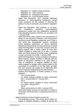STW 44/3/3
Annex, page 267
I:STW443-3.doc
- Regulation 14 – Sulphur Oxide emissions
- Regulation 15 – VOC emissions
- Regulation 16 – Shipboard Incinerators
- Regulation 18 – Fuel Oil Quality control
- states that Regulation 12(1) prohibits deliberate
emissions of ozone-depleting substances, except
where necessary for the purpose of securing the
safety of a ship or saving life, as provided in regulation
3
- states that Regulation 12(2) prohibits, on all ships,
new installations containing ozone-depleting
substances, except that new installations containing
hydrochlorofluorocarbons (HCFCs) are permitted until
1 January 2020
- states that all the ships subject to the requirements of
Annex VI, are required to maintain a list of equipment
containing ozone depleting substances and in case a
ship which has rechargeable systems containing
ozone depleting substances, an Ozone depleting
Substances Record Book is to be maintained on board
- states that Regulation 13 sets NOx emission limits for
diesel engines with a power output of more than
130kW installed on ships built on or after 1 January
2000, and diesel engines of similar power undergoing
a major conversion on or after 1 January 2000
- states that Regulation 13 does not apply to emergency
diesel engines, engines installed in lifeboats and any
device or equipment intended to be used solely in
case of emergency, or engines installed on ships
solely engaged in voyages within waters subject to the
sovereignty or jurisdiction of the flag State, provided
that such engines are subject to an alternative NOx
control measure established by the Administration
- explains that Regulation 13 further contains a 3-Tier
approach;
- Tier I (current limits)
- For diesel engines installed on ships constructed
from 1 January 2000 to 1 January 2011
- Tier II
- For diesel engines installed on ships constructed
on or after 1 January 2011
- Tier III
- Ships constructed on or after 1 January 2016
- states that Engine surveys are described in Chapter 2
of the NOx Technical Code, a supporting document to
Annex VI
states that the four kinds of engine surveys are:
- Pre-certification survey: This survey occurs before an
engine is installed onboard a vessel, to ensure the
 