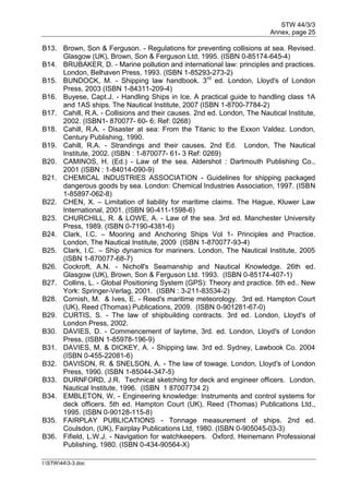 STW 44/3/3
Annex, page 25
I:STW443-3.doc
B13. Brown, Son & Ferguson. - Regulations for preventing collisions at sea. Revised.
Glasgow (UK), Brown, Son & Ferguson Ltd, 1995. (ISBN 0-85174-645-4)
B14. BRUBAKER, D. - Marine pollution and international law: principles and practices.
London, Belhaven Press, 1993. (ISBN 1-85293-273-2)
B15. BUNDOCK, M. - Shipping law handbook. 3rd
ed. London, Lloyd's of London
Press, 2003 (ISBN 1-84311-209-4)
B16. Buyese, Capt.J. - Handling Ships in Ice. A practical guide to handling class 1A
and 1AS ships. The Nautical Institute, 2007 (ISBN 1-8700-7784-2)
B17. Cahill, R.A. - Collisions and their causes. 2nd ed. London, The Nautical Institute,
2002. (ISBN1- 870077- 60- 6; Ref: 0268)
B18. Cahill, R.A. - Disaster at sea: From the Titanic to the Exxon Valdez. London,
Century Publishing, 1990.
B19. Cahill, R.A. - Strandings and their causes. 2nd Ed. London, The Nautical
Institute, 2002. (ISBN : 1-870077- 61- 3 Ref: 0269)
B20. CAMINOS, H. (Ed.) - Law of the sea. Aldershot : Dartmouth Publishing Co.,
2001 (ISBN : 1-84014-090-9)
B21. CHEMICAL INDUSTRIES ASSOCIATION - Guidelines for shipping packaged
dangerous goods by sea. London: Chemical Industries Association, 1997. (ISBN
1-85897-062-8)
B22. CHEN, X. – Limitation of liability for maritime claims. The Hague, Kluwer Law
International, 2001. (ISBN 90-411-1598-6)
B23. CHURCHILL, R. & LOWE, A. - Law of the sea. 3rd ed. Manchester University
Press, 1989. (ISBN 0-7190-4381-6)
B24. Clark, I.C. – Mooring and Anchoring Ships Vol 1- Principles and Practice.
London, The Nautical Institute, 2009 (ISBN 1-870077-93-4)
B25. Clark, I.C. – Ship dynamics for mariners. London, The Nautical Institute, 2005
(ISBN 1-870077-68-7)
B26. Cockroft, A.N. - Nicholl's Seamanship and Nautical Knowledge. 26th ed.
Glasgow (UK), Brown, Son & Ferguson Ltd. 1993. (ISBN 0-85174-407-1)
B27. Collins, L. - Global Positioning System (GPS): Theory and practice. 5th ed.. New
York: Springer-Verlag, 2001. (ISBN : 3-211-83534-2)
B28. Cornish, M. & Ives, E. - Reed's maritime meteorology. 3rd ed. Hampton Court
(UK), Reed (Thomas) Publications, 2009. (ISBN 0-901281-67-0)
B29. CURTIS, S. - The law of shipbuilding contracts. 3rd ed. London, Lloyd's of
London Press, 2002.
B30. DAVIES, D. - Commencement of laytime, 3rd. ed. London, Lloyd's of London
Press, (ISBN 1-85978-196-9)
B31. DAVIES, M. & DICKEY, A. - Shipping law. 3rd ed. Sydney, Lawbook Co. 2004
(ISBN 0-455-22081-6)
B32. DAVISON, R. & SNELSON, A. - The law of towage. London, Lloyd's of London
Press, 1990. (ISBN 1-85044-347-5)
B33. DURNFORD, J.R. Technical sketching for deck and engineer officers. London,
Nautical Institute, 1996. (ISBN 1 87007734 2)
B34. EMBLETON, W, - Engineering knowledge: Instruments and control systems for
deck officers. 5th ed. Hampton Court (UK), Reed (Thomas) Publications Ltd.,
1995. (ISBN 0-90128-115-8)
B35. FAIRPLAY PUBLICATIONS - Tonnage measurement of ships. 2nd ed.
Coulsdon, (UK), Fairplay Publications Ltd, 1980. (ISBN 0-905045-03-3)
B36. Fifield, L.W.J. - Navigation for watchkeepers. Oxford, Heinemann Professional
Publishing, 1980. (ISBN 0-434-90564-X)
 