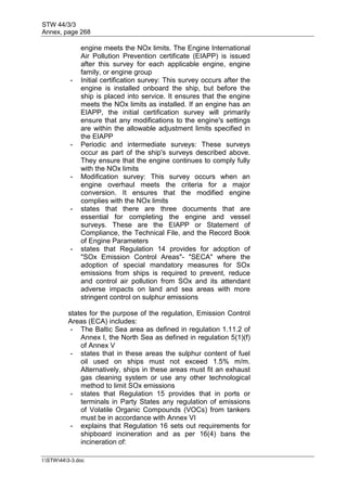 STW 44/3/3
Annex, page 268
I:STW443-3.doc
engine meets the NOx limits. The Engine International
Air Pollution Prevention certificate (EIAPP) is issued
after this survey for each applicable engine, engine
family, or engine group
- Initial certification survey: This survey occurs after the
engine is installed onboard the ship, but before the
ship is placed into service. It ensures that the engine
meets the NOx limits as installed. If an engine has an
EIAPP, the initial certification survey will primarily
ensure that any modifications to the engine's settings
are within the allowable adjustment limits specified in
the EIAPP
- Periodic and intermediate surveys: These surveys
occur as part of the ship's surveys described above.
They ensure that the engine continues to comply fully
with the NOx limits
- Modification survey: This survey occurs when an
engine overhaul meets the criteria for a major
conversion. It ensures that the modified engine
complies with the NOx limits
- states that there are three documents that are
essential for completing the engine and vessel
surveys. These are the EIAPP or Statement of
Compliance, the Technical File, and the Record Book
of Engine Parameters
- states that Regulation 14 provides for adoption of
"SOx Emission Control Areas"- "SECA" where the
adoption of special mandatory measures for SOx
emissions from ships is required to prevent, reduce
and control air pollution from SOx and its attendant
adverse impacts on land and sea areas with more
stringent control on sulphur emissions
states for the purpose of the regulation, Emission Control
Areas (ECA) includes:
- The Baltic Sea area as defined in regulation 1.11.2 of
Annex I, the North Sea as defined in regulation 5(1)(f)
of Annex V
- states that in these areas the sulphur content of fuel
oil used on ships must not exceed 1.5% m/m.
Alternatively, ships in these areas must fit an exhaust
gas cleaning system or use any other technological
method to limit SOx emissions
- states that Regulation 15 provides that in ports or
terminals in Party States any regulation of emissions
of Volatile Organic Compounds (VOCs) from tankers
must be in accordance with Annex VI
- explains that Regulation 16 sets out requirements for
shipboard incineration and as per 16(4) bans the
incineration of:
 