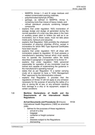 STW 44/3/3
Annex, page 269
I:STW443-3.doc
- MARPOL Annex I, II and III cargo residues and
related contaminated packing materials;
- polychlorinated biphenyls (PCBs);
- garbage, as defined in MARPOL Annex V,
containing more than traces of heavy metals; and
- refined petroleum products containing halogen
compounds
- explains that under regulation 16(5) incineration of
sewage sludge and sludge oil generated during the
normal operation of a ship may take place in the main
or auxiliary power plant or boilers (as well as in an
incinerator), but in those cases, must not take place
inside ports, harbours and estuaries
- explains that Regulation 16(6) prohibits the shipboard
incineration of polyvinyl chlorides (PVCs), except in
incinerators for which IMO Type Approval Certificates
have been issued
- explains that under regulation 16(7) all ships with
incinerators subject to regulation 16 must possess a
manufacturer's operating manual which must specify
how to operate the incinerator within the limits
described in paragraph 2 of appendix IV to Annex VI
- explains that under regulation 16(8) personnel
responsible for operation of any incinerator must be
trained and capable of implementing the guidance in
the manufacturer's operating manual
- states that as per Regulation 15 a tanker carrying
crude oil is required to have a "VOC Management
Plan" approved by the Administration onboard
- explains that Regulation 3 provides that the
regulations of Annex VI will not apply to any emission
necessary for the purpose of securing the safety of a
ship or saving life at sea, or any emission resulting
from damage to a ship or its equipment, subject to
certain conditions
1.5 Maritime Declarations of Health and the
Requirements of the International Health
Regulations
Arrival Documents and Procedures (3 4 hours)
International Health Regulations (1969) as amended
(IHR)
R104
- defines for the purposes of these regulations:
- arrival of a ship
- baggage
- container or freight container
- crew
- diseases subject to the Regulations
- disinsecting
 