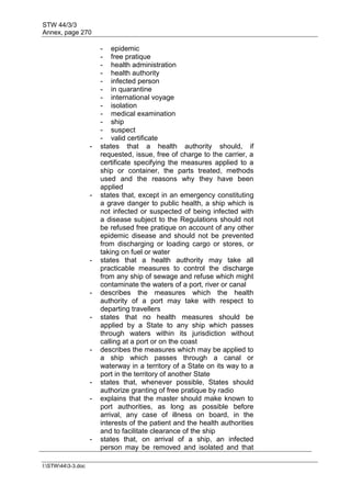 STW 44/3/3
Annex, page 270
I:STW443-3.doc
- epidemic
- free pratique
- health administration
- health authority
- infected person
- in quarantine
- international voyage
- isolation
- medical examination
- ship
- suspect
- valid certificate
- states that a health authority should, if
requested, issue, free of charge to the carrier, a
certificate specifying the measures applied to a
ship or container, the parts treated, methods
used and the reasons why they have been
applied
- states that, except in an emergency constituting
a grave danger to public health, a ship which is
not infected or suspected of being infected with
a disease subject to the Regulations should not
be refused free pratique on account of any other
epidemic disease and should not be prevented
from discharging or loading cargo or stores, or
taking on fuel or water
- states that a health authority may take all
practicable measures to control the discharge
from any ship of sewage and refuse which might
contaminate the waters of a port, river or canal
- describes the measures which the health
authority of a port may take with respect to
departing travellers
- states that no health measures should be
applied by a State to any ship which passes
through waters within its jurisdiction without
calling at a port or on the coast
- describes the measures which may be applied to
a ship which passes through a canal or
waterway in a territory of a State on its way to a
port in the territory of another State
- states that, whenever possible, States should
authorize granting of free pratique by radio
- explains that the master should make known to
port authorities, as long as possible before
arrival, any case of illness on board, in the
interests of the patient and the health authorities
and to facilitate clearance of the ship
- states that, on arrival of a ship, an infected
person may be removed and isolated and that
 