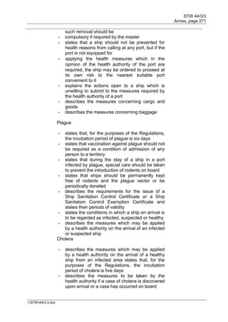 STW 44/3/3
Annex, page 271
I:STW443-3.doc
such removal should be
- compulsory if required by the master
- states that a ship should not be prevented for
health reasons from calling at any port, but if the
port is not equipped for
- applying the health measures which in the
opinion of the health authority of the port are
required, the ship may be ordered to proceed at
its own risk to the nearest suitable port
convenient to it
- explains the actions open to a ship which is
unwilling to submit to the measures required by
the health authority of a port
- describes the measures concerning cargo and
goods
- describes the measures concerning baggage
Plague
- states that, for the purposes of the Regulations,
the incubation period of plague is six days
- states that vaccination against plague should not
be required as a condition of admission of any
person to a territory
- states that during the stay of a ship in a port
infected by plague, special care should be taken
to prevent the introduction of rodents on board
- states that ships should be permanently kept
free of rodents and the plague vector or be
periodically derailed
- describes the requirements for the issue of a
Ship Sanitation Control Certificate or a Ship
Sanitation Control Exemption Certificate and
states their periods of validity
- states the conditions in which a ship on arrival is
to be regarded as infected, suspected or healthy
- describes the measures which may be applied
by a health authority on the arrival of an infected
or suspected ship
Cholera
- describes the measures which may be applied
by a health authority on the arrival of a healthy
ship from an infected area states that, for the
purposes of the Regulations, the incubation
period of cholera is five days
- describes the measures to be taken by the
health authority if a case of cholera is discovered
upon arrival or a case has occurred on board
 