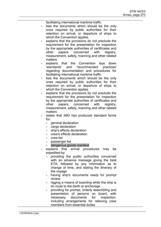 STW 44/3/3
Annex, page 273
I:STW443-3.doc
facilitating international maritime traffic
- lists the documents which should be the only
ones required by public authorities for their
retention on arrival, or departure of ships to
which the Convention applies
- explains that the provisions do not preclude the
requirement for the presentation for inspection
by the appropriate authorities of certificates and
other papers concerned with registry,
measurement, safety, manning and other related
matters
- explains that the Convention lays down
'standards' and 'recommended practices'
regarding documentation and procedures for
facilitating international maritime traffic
- lists the documents which should be the only
ones required by public authorities for their
retention on arrival, or departure of ships to
which the Convention applies
- explains that the provisions do not preclude the
requirement for the presentation for inspection
by the appropriate authorities of certificates and
other papers concerned with registry,
measurement, safety, manning and other related
matters
- states that IMO has produced standard forms
for:
- general declaration
- cargo declaration
- ship's effects declaration
- crew's effects declaration
- crew list
- passenger list
- dangerous goods manifest
- explains that arrival procedures may be
expedited by:
- providing the public authorities concerned
with an advance message giving the best
ETA, followed by any information as to
change of time, and stating the itinerary of
the voyage
- having ship's documents ready for prompt
review
- rigging a means of boarding while the ship is
en route to the berth or anchorage
- providing for prompt, orderly assembling and
presentation of persons on board, with
necessary documents for inspection,
including arrangements for relieving crew
members from essential duties
 