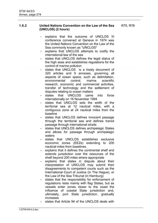 STW 44/3/3
Annex, page 274
I:STW443-3.doc
1.6.2 United Nations Convention on the Law of the Sea
(UNCLOS) (2 hours)
R75, R76
- explains that the outcome of UNCLOS III
conference convened at Geneva in 1974 was
the United Nations Convention on the Law of the
Sea commonly known as "UNCLOS"
- explains that UNCLOS attempts to codify the
international law of the sea
- states that UNCLOS defines the legal status of
the high seas and establishes regulations for the
control of marine pollution
- states that UNCLOS is a treaty document of
320 articles and 9 annexes, governing all
aspects of ocean space, such as delimitation,
environmental control, marine scientific
research, economic and commercial activities,
transfer of technology and the settlement of
disputes relating to ocean matters
- states that UNCLOS came into force
internationally on 16 November 1994
- states that UNCLOS sets the width of the
territorial sea at 12 nautical miles, with a
contiguous zone at 24 nautical miles from the
baseline
- states that UNCLOS defines innocent passage
through the territorial sea and defines transit
passage through international straits
- states that UNCLOS defines archipelagic States
and allows for passage through archipelagic
waters
- states that UNCLOS establishes exclusive
economic zones (EEZs) extending to 200
nautical miles from baselines
- explains that it defines the continental shelf and
extends jurisdiction over the resources of the
shelf beyond 200 miles where appropriate
- explains that states in dispute about their
interpretation of UNCLOS may submit their
disagreements to competent courts such as the
International Court of Justice (in The Hague), or
the Law of the Sea Tribunal (in Hamburg)
- states that the responsibility for enforcement of
regulations rests mainly with flag States, but as
vessels enter zones closer to the coast the
influence of coastal State jurisdiction and,
ultimately, port State jurisdiction, gradually
increases
- states that Article 94 of the UNCLOS deals with
 