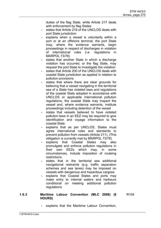 STW 44/3/3
Annex, page 275
I:STW443-3.doc
duties of the flag State, while Article 217 deals
with enforcement by flag States
- states that Article 218 of the UNCLOS deals with
port State jurisdiction
- explains when a vessel is voluntarily within a
port or at an offshore terminal, the port State
may, where the evidence warrants, begin
proceedings in respect of discharges in violation
of international rules (i.e. regulations in
MARPOL 73/78)
- states that another State in which a discharge
violation has occurred, or the flag State, may
request the port State to investigate the violation
- states that Article 200 of the UNCLOS deals with
coastal State jurisdiction as applied in relation to
pollution provisions
- states that where there are clear grounds for
believing that a vessel navigating in the territorial
sea of a State has violated laws and regulations
of the coastal State adopted in accordance with
UNCLOS or applicable international pollution
regulations, the coastal State may inspect the
vessel and, where evidence warrants, institute
proceedings including detention of the vessel
- states that vessels believed to have violated
pollution laws in an EEZ may be required to give
identification and voyage information to the
coastal State
- explains that as per UNCLOS, States must
agree international rules and standards to
prevent pollution from vessels (Article 211). (This
obligation is currently met by MARPOL 73/78)
- explains that Coastal States may also
promulgate and enforce pollution regulations in
their own EEZs which may, in some
circumstances, include imposition of routeing
restrictions
- states that in the territorial sea additional
navigational restraints (e.g. traffic separation
schemes and sea lanes) may be imposed on
vessels with dangerous and hazardous cargoes
- explains that Coastal States and ports may
make entry to internal waters and harbours
conditional on meeting additional pollution
regulations
1.6.3 Maritime Labour Convention (MLC 2006) (6
HOURS)
R104
- explains that the Maritime Labour Convention,
 