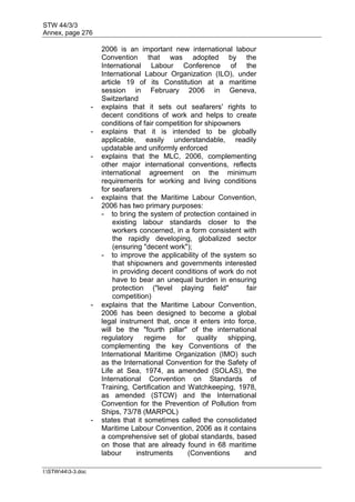 STW 44/3/3
Annex, page 276
I:STW443-3.doc
2006 is an important new international labour
Convention that was adopted by the
International Labour Conference of the
International Labour Organization (ILO), under
article 19 of its Constitution at a maritime
session in February 2006 in Geneva,
Switzerland
- explains that it sets out seafarers' rights to
decent conditions of work and helps to create
conditions of fair competition for shipowners
- explains that it is intended to be globally
applicable, easily understandable, readily
updatable and uniformly enforced
- explains that the MLC, 2006, complementing
other major international conventions, reflects
international agreement on the minimum
requirements for working and living conditions
for seafarers
- explains that the Maritime Labour Convention,
2006 has two primary purposes:
- to bring the system of protection contained in
existing labour standards closer to the
workers concerned, in a form consistent with
the rapidly developing, globalized sector
(ensuring "decent work");
- to improve the applicability of the system so
that shipowners and governments interested
in providing decent conditions of work do not
have to bear an unequal burden in ensuring
protection ("level playing field" fair
competition)
- explains that the Maritime Labour Convention,
2006 has been designed to become a global
legal instrument that, once it enters into force,
will be the "fourth pillar" of the international
regulatory regime for quality shipping,
complementing the key Conventions of the
International Maritime Organization (IMO) such
as the International Convention for the Safety of
Life at Sea, 1974, as amended (SOLAS), the
International Convention on Standards of
Training, Certification and Watchkeeping, 1978,
as amended (STCW) and the International
Convention for the Prevention of Pollution from
Ships, 73/78 (MARPOL)
- states that it sometimes called the consolidated
Maritime Labour Convention, 2006 as it contains
a comprehensive set of global standards, based
on those that are already found in 68 maritime
labour instruments (Conventions and
 