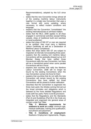 STW 44/3/3
Annex, page 277
I:STW443-3.doc
Recommendations), adopted by the ILO since
1920
- states that the new Convention brings almost all
of the existing maritime labour instruments
together in a single new Convention that uses a
new format with some updating, where
necessary, to reflect modern conditions and
language
- explains that the Convention "consolidates" the
existing international law on all these matters
- states that the MLC, 2006 applies to all ships
engaged in commercial activities (except fishing
vessels, ships of traditional build and warships
or naval auxiliaries)
- states that ships of 500 GT or over are required
to be certified: they must carry a Maritime
Labour Certificate as well as a Declaration of
Maritime Labour Compliance
- states that ships below 500 GT are subject to
inspection at intervals not exceeding three years
- explains that the existing ILO maritime labour
Conventions will be gradually phased out as ILO
Member States that have ratified those
Conventions ratify the new Convention, but there
will be a transitional period when some parallel
Conventions will be in force
- explains that countries that ratify the Maritime
Labour Convention, 2006 will no longer be
bound by the existing Conventions when the
new Convention comes into force for them
- explains that countries that do not ratify the new
Convention will remain bound by the existing
Conventions they have ratified, but those
Conventions will be closed to further ratification
- describes that the Convention is organized into
three main parts: the Articles coming first set out
the broad principles and obligations which is
followed by the more detailed Regulations and
Code (with two parts: Parts A and B) provisions
- states that the Regulations and the Standards
(Part A) and Guidelines (Part B) in the Code are
integrated and organized into general areas of
concern under five Titles:
- Title 1: Minimum requirements for
seafarers to work on a ship: minimum age,
medical certificates, training and qualification,
recruitment and placement.
- Title 2: Conditions of employment:
Seafarers Employment Agreements, Wages,
 