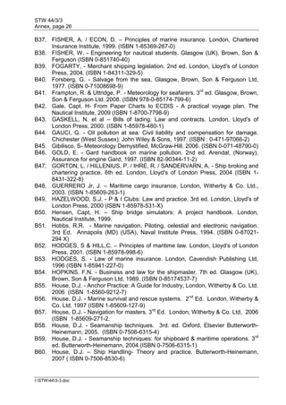 STW 44/3/3
Annex, page 26
I:STW443-3.doc
B37. FISHER, A. / ECON, D. – Principles of marine insurance. London, Chartered
Insurance Institute, 1999. (ISBN 1-85369-267-0)
B38. FISHER, W. - Engineering for nautical students. Glasgow (UK), Brown, Son &
Ferguson (ISBN 0-851740-40)
B39. FOGARTY, - Merchant shipping legislation. 2nd ed. London, Lloyd's of London
Press, 2004. (ISBN 1-84311-329-5)
B40. Forsberg, G. - Salvage from the sea. Glasgow, Brown, Son & Ferguson Ltd,
1977. (ISBN 0-71008698-9)
B41. Frampton, R. & Uttridge, P. - Meteorology for seafarers. 3rd
ed. Glasgow, Brown,
Son & Ferguson Ltd. 2008. (ISBN 978-0-85174-799-6)
B42. Gale, Capt. H- From Paper Charts to ECDIS - A practical voyage plan. The
Nautical Institute, 2009 (ISBN 1-8700-7798-9)
B43. GASKELL, N. et al – Bills of lading: Law and contracts. London, Lloyd's of
London Press, 2000. (ISBN 1-85978-480-1)
B44. GAUCI, G. - Oil pollution at sea: Civil liability and compensation for damage.
Chichester (West Sussex): John Wiley & Sons, 1997. (ISBN : 0-471-97066-2)
B45. Gibilisco, S- Meteorology Demystified, McGraw-Hill. 2006. (ISBN 0-071-48790-0)
B46. GOLD, E. - Gard handbook on marine pollution. 2nd ed. Arendal, (Norway),
Assurance for engine Gard, 1997. (ISBN 82-90344-11-2)
B47. GORTON, L. / HILLENIUS, P. / IHRE, R. / SANDERVARN, A. - Ship broking and
chartering practice. 6th ed. London, Lloyd's of London Press, 2004 (ISBN 1-
8431-322-8)
B48. GUERRERO Jr, J. – Maritime cargo insurance. London, Witherby & Co. Ltd.,
2003. (ISBN 1-85609-263-1)
B49. HAZELWOOD, S.J. - P & I Clubs: Law and practice. 3rd ed. London, Lloyd's of
London Press, 2000 (ISBN 1-85978-531-X)
B50. Hensen, Capt, H. – Ship bridge simulators: A project handbook. London,
Nautical Institute, 1999.
B51. Hobbs, R.R. - Marine navigation. Piloting, celestial and electronic navigation.
3rd Ed. Annapolis (MD) (USA), Naval Institute Press, 1994. (ISBN 0-87021-
294 X)
B52. HODGES, S & HILL,C. – Principles of maritime law. London, Lloyd's of London
Press, 2001. (ISBN 1-85978-998-6)
B53. HODGES, S. - Law of marine insurance. London, Cavendish Publishing Ltd,
1996 (ISBN 1-85941-227-0)
B54. HOPKINS, F.N. - Business and law for the shipmaster. 7th ed. Glasgow (UK),
Brown, Son & Ferguson Ltd, 1989. (ISBN 0-85174537-7)
B55. House, D.J. - Anchor Practice: A Guide for Industry, London, Witherby & Co. Ltd.
2006 (ISBN 1-8560-9212-7)
B56. House, D.J. - Marine survival and rescue systems. 2nd
Ed. London, Witherby &
Co. Ltd. 1997 (ISBN 1-85609-127-9)
B57. House, D.J. - Navigation for masters. 3rd
Ed. London, Witherby & Co. Ltd, 2006
(ISBN 1-85609-271-2.
B58. House, D.J. - Seamanship techniques. 3rd. ed. Oxford, Elsevier Butterworth-
Heinemann, 2005. (ISBN 0-7506-6315-4)
B59. House, D.J. - Seamanship techniques: for shipboard & maritime operations. 3rd
ed. Butterworth-Heinemann, 2004 (ISBN 0-7506-6315-1)
B60. House, D.J. – Ship Handling- Theory and practice. Butterworth-Heinemann,
2007 ( ISBN 0-7506-8530-6)
 