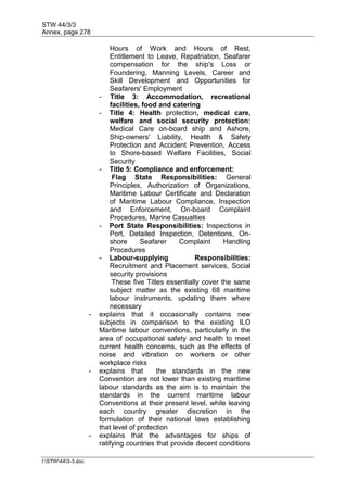 STW 44/3/3
Annex, page 278
I:STW443-3.doc
Hours of Work and Hours of Rest,
Entitlement to Leave, Repatriation, Seafarer
compensation for the ship's Loss or
Foundering, Manning Levels, Career and
Skill Development and Opportunities for
Seafarers' Employment
- Title 3: Accommodation, recreational
facilities, food and catering
- Title 4: Health protection, medical care,
welfare and social security protection:
Medical Care on-board ship and Ashore,
Ship-owners' Liability, Health & Safety
Protection and Accident Prevention, Access
to Shore-based Welfare Facilities, Social
Security
- Title 5: Compliance and enforcement:
Flag State Responsibilities: General
Principles, Authorization of Organizations,
Maritime Labour Certificate and Declaration
of Maritime Labour Compliance, Inspection
and Enforcement, On-board Complaint
Procedures, Marine Casualties
- Port State Responsibilities: Inspections in
Port, Detailed Inspection, Detentions, On-
shore Seafarer Complaint Handling
Procedures
- Labour-supplying Responsibilities:
Recruitment and Placement services, Social
security provisions
These five Titles essentially cover the same
subject matter as the existing 68 maritime
labour instruments, updating them where
necessary
- explains that it occasionally contains new
subjects in comparison to the existing ILO
Maritime labour conventions, particularly in the
area of occupational safety and health to meet
current health concerns, such as the effects of
noise and vibration on workers or other
workplace risks
- explains that the standards in the new
Convention are not lower than existing maritime
labour standards as the aim is to maintain the
standards in the current maritime labour
Conventions at their present level, while leaving
each country greater discretion in the
formulation of their national laws establishing
that level of protection
- explains that the advantages for ships of
ratifying countries that provide decent conditions
 