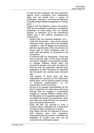 STW 44/3/3
Annex, page 279
I:STW443-3.doc
of work for their seafarers will have protection
against unfair competition from substandard
ships and will benefit from a system of
certification, avoiding or reducing the likelihood
of lengthy delays related to inspections in foreign
ports
- explains that the Maritime Labour Convention,
2006 aims to establish a continuous "compliance
awareness" at every stage, from the national
systems of protection up to the international
system and it will improve compliance and
enforcement;
- Starting with the individual seafarers, who –
under the Convention – have to be properly
informed of their rights and of the remedies
available in case of alleged non-compliance
with the requirements of the Convention and
whose right to make complaints, both on
board ship and ashore, is recognized in the
Convention.
- It continues with the shipowners. Those that
own or operate ships of 500 gross tonnage
and above, engaged in international voyages
or voyages between foreign ports, are
required to develop and carry out plans for
ensuring that the applicable national laws,
regulations or other measures to implement
the Convention are actually being complied
with.
- The masters of these ships are then
responsible for carrying out the shipowners'
stated plans, and for keeping proper records
to evidence implementation of the
requirements of the Convention.
- As part of its updated responsibilities for the
labour inspections for ships above 500 gross
tonnage that are engaged in international
voyages or voyages between foreign ports,
the flag State (or recognized organization on
its behalf) will review the shipowners' plans
and verify and certify that they are actually in
place and being implemented.
- Ships will then be required to carry a
maritime labour certificate and a declaration
of maritime labour compliance on board.
- Flag States will also be expected to ensure
that national laws and regulations
implementing the Convention's standards are
respected on smaller ships that are not
covered by the certification system.
 