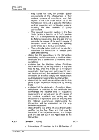 STW 44/3/3
Annex, page 280
I:STW443-3.doc
- Flag States will carry out periodic quality
assessments of the effectiveness of their
national systems of compliance, and their
reports to the ILO under article 22 of the
Constitution will need to provide information
on their inspection and certification systems,
including on their methods of quality
assessment.
- This general inspection system in the flag
State (which is founded on ILO Convention
No. 178) is complemented by procedures to
be followed in countries that are also or even
primarily the source of the world's supply of
seafarers, which will similarly be reporting
under article 22 of the ILO Constitution.
- The system is further reinforced by voluntary
measures for inspections in foreign ports
(port State control)
- states that the appendices to the Convention
contain key model documents: a maritime labour
certificate and a declaration of maritime labour
compliance
- explains that the Maritime Labour Certificate
would be issued by the flag State to a ship that
flies its flag, once the State (or a recognized
organization that has been authorized to carry
out the inspections), has verified that the labour
conditions on the ship comply with national laws
and regulations implementing the Convention
- states that the certificate would be valid for five
years subject to periodic inspections by the flag
State
- explains that the declaration of maritime labour
compliance is attached to the certificate and
summarizes the national laws or regulations
implementing an agreed-upon list of 14 areas of
the maritime standards and setting out the
shipowner's or operator's plan for ensuring that
the national requirements implementing the
Convention will be maintained on the ship
between inspections
- states that the lists of the 14 areas that must be
certified by the flag State and that may be
inspected, if an inspection occurs, in a foreign
port are also set out in the Appendices to the
Convention
1.6.4 Collision (1 hours) R 23
- International Convention for the Unification of
 
