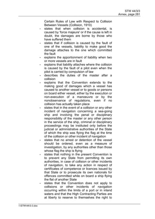 STW 44/3/3
Annex, page 281
I:STW443-3.doc
Certain Rules of Law with Respect to Collision
Between Vessels (Collision, 1910)
- states that when collision is accidental, is
caused by 'force majeure' or if the cause is left in
doubt, the damages are borne by those who
have suffered them
- states that if collision is caused by the fault of
one of the vessels, liability to make good the
damage attaches to the one which committed
the fault
- explains the apportionment of liability when two
or more vessels are in fault
- explains that liability attaches where the collision
is caused by the fault of a pilot even when the
pilot is carried by compulsion of law
- describes the duties of the master after a
collision
- explains that the Convention extends to the
making good of damages which a vessel has
caused to another vessel or to goods or persons
on board either vessel, either by the execution or
non-execution of a manoeuvre or by the
nonobservance of regulations, even if no
collision has actually taken place
- states that in the event of a collision or any other
incident of navigation concerning a sea-going
ship and involving the penal or disciplinary
responsibility of the master or any other person
in the service of the ship, criminal or disciplinary
proceedings may be instituted only before the
judicial or administrative authorities of the State
of which the ship was flying the flag at the time
of the collision or other incident of navigation
- states that no arrest or detention of the vessel
should be ordered, even as a measure of
investigation, by any authorities other than those
whose flag the ship is flying
- states that nothing in the present Convention is
to prevent any State from permitting its own
authorities, in case of collision or other incidents
of navigation, to take any action in respect of
certificates of competence or licences issued by
that State or to prosecute its own nationals for
offences committed while on board a ship flying
the flat of another State
- states that the Convention does not apply to
collisions or other incidents of navigation
occurring within the limits of a port or in inland
waters and that the High Contracting Parties are
at liberty to reserve to themselves the right to
 