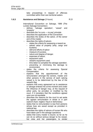 STW 44/3/3
Annex, page 282
I:STW443-3.doc
take proceedings in respect of offences
committed within their own territorial waters
1.6.5 Assistance and Salvage (3 hours) R 21
International Convention on Salvage, 1989 (The
London Salvage Convention)
- defines 'salvage operation', 'vessel' and
'property'
- describes the 'no cure — no pay' principle
- describes the application of the Convention
- describes the duties of the salvor, of the owner
and of the master
- describes the rights of salvors
- states the criteria for assessing a reward as:
- salved value of property (ship, cargo and
bunkers)
- skill and efforts of salvor
- measure of success.
- nature and degree of danger.
- expenses of salvor.
- equipment used.
- vessel's equipment used.
- time taken to complete the salvage operation.
- preventing or minimising the damage to
environment.
- states the criteria for assessing Special
Compensation
- explains that the apportionment of the
remuneration amongst the owners, master and
other persons in the service of each salving
vessel is to be determined by the law of the
vessel's flag
- explains that every agreement as to assistance
or salvage entered into at the moment and under
the influence of danger may, at the request of
either party, be annulled, or modified by the
court, if it considers that the conditions agreed
upon are not equitable
- describes the reasons for the court to set aside
the agreed remuneration in whole or in part
(salvor's fault, neglect, fraud or dishonesty)
- states that no remuneration is due from persons
whose lives are saved except as provided in
national law
- describes the rights of salvors of human life who
have taken part in the salvage operations
- states that every master is bound, so far as he
can do so without serious danger to his vessel,
her crew and her passengers, to render
 