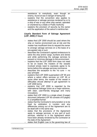 STW 44/3/3
Annex, page 283
I:STW443-3.doc
assistance to everybody, even though an
enemy, found at sea in danger of being lost
- explains that the convention also applies to
assistance or salvage services rendered by or to
a ship of war or any other ship owned, operated
or chartered by a State or Public Authority
- explains the provision of security by the owner
and the application of the salvor's maritime lien
Lloyd's Standard Form of Salvage Agreement
(LOF, 2000) (1 hour)
- states that LOF 2000 should be used where the
ship or marine environment are at risk and the
master has insufficient time to request the owner
to arrange salvage services on a the basis of a
pre-agreed rate or sum
- describes the Contractor's agreed endeavours to
salve the ship and/or cargo, bunkers and stores
and while performing the salvage services to
prevent or minimize damage to the environment
- explains that the LOF 2000 form does not need
to be on board; the masters of the vessels
involved simply need to expressly agree to its
terms before the salvage services commence
- describes the exception to the 'no cure — no
pay' principle
- explains that LOF 2000 superseded LOF 95 and
where a salvor offers services on LOF 95 or
some other terms, the master of the vessel in
difficulties should attempt to get agreement to
LOF 2000 terms
- explains that LOF 2000 is regarded by the
International Salvage Union as a major advance,
with clear, user-friendly language and many
innovations
- states that LOF 2000 is a single sheet (2-page)
document (whereas LOF 95 consists of 6 pages)
in a simplified format
- states that the Contractor's remuneration is to be
fixed by arbitration in London and any
differences arising out of the Agreement are to
be dealt with in the same way
- states that the provisions of the Agreement
apply to salvage services, or any part of such
services, referred to in the Agreement which
have been already rendered by the Contractor at
the date of the Agreement
- states that English Law is the governing law of
 