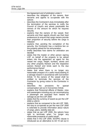 STW 44/3/3
Annex, page 284
I:STW443-3.doc
the Agreement and of arbitration under it
- describes the obligation of the owners, their
servants and agents to co-operate with the
salvors
- describes the Contractor's duty immediately after
the termination of the services to notify the
Council of Lloyd's and where practicable the
owners of the amount for which he requires
security
- explains that the owners of the vessel, their
servants and their agents should use their best
endeavours to ensure that cargo owners provide
their proportion of security before the cargo is
released
- explains that, pending the completion of the
security, the Contractor has a maritime lien on
the property salved for his remuneration
- briefly describes how claims for arbitration are
decided
- states that the master or other person signing
LOF on behalf of the property to be salved
enters into the agreement as agent for the
vessel her cargo, freight, bunkers, stores and
any other property thereon and the respective
owners thereof and binds each to the due
performance thereof
- states that when there is no longer any
reasonable prospect of a useful result leading to
a salvage reward in accordance with Convention
Article 13 the owners of the vessel shall be
entitled to terminate the services of the
Contractor by giving notice to the Contractor in
writing
- describes the provisions for special
compensation set out in Convention Article
- explains that Personnel effects of Master, crew
and passengers including any car accompanying
a passenger are excluded from reward for
salvage as per the LOF 2000
- states that the currency of award as per the LOF
2000 is USA $
- explains that as compared to the old LOF 1995,
the duty to co-operate as per the new LOF 2000
is extended to provide information about nature
of cargo, plans, stability data etc
- states that as per LOF 2000, the salvors have
right to terminate when "no longer any
reasonable prospects of useful result"
- states that in the LOF 2000, SCOPIC clause is
introduced as an alternative to Art 14 set out in
 