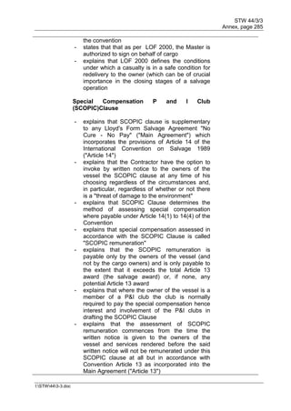 STW 44/3/3
Annex, page 285
I:STW443-3.doc
the convention
- states that that as per LOF 2000, the Master is
authorized to sign on behalf of cargo
- explains that LOF 2000 defines the conditions
under which a casualty is in a safe condition for
redelivery to the owner (which can be of crucial
importance in the closing stages of a salvage
operation
Special Compensation P and I Club
(SCOPIC)Clause
- explains that SCOPIC clause is supplementary
to any Lloyd's Form Salvage Agreement "No
Cure - No Pay" ("Main Agreement") which
incorporates the provisions of Article 14 of the
International Convention on Salvage 1989
("Article 14")
- explains that the Contractor have the option to
invoke by written notice to the owners of the
vessel the SCOPIC clause at any time of his
choosing regardless of the circumstances and,
in particular, regardless of whether or not there
is a "threat of damage to the environment"
- explains that SCOPIC Clause determines the
method of assessing special compensation
where payable under Article 14(1) to 14(4) of the
Convention
- explains that special compensation assessed in
accordance with the SCOPIC Clause is called
"SCOPIC remuneration"
- explains that the SCOPIC remuneration is
payable only by the owners of the vessel (and
not by the cargo owners) and is only payable to
the extent that it exceeds the total Article 13
award (the salvage award) or, if none, any
potential Article 13 award
- explains that where the owner of the vessel is a
member of a P&I club the club is normally
required to pay the special compensation hence
interest and involvement of the P&I clubs in
drafting the SCOPIC Clause
- explains that the assessment of SCOPIC
remuneration commences from the time the
written notice is given to the owners of the
vessel and services rendered before the said
written notice will not be remunerated under this
SCOPIC clause at all but in accordance with
Convention Article 13 as incorporated into the
Main Agreement ("Article 13")
 