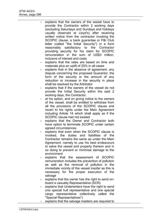 STW 44/3/3
Annex, page 286
I:STW443-3.doc
- explains that the owners of the vessel have to
provide the Contractor within 2 working days
(excluding Saturdays and Sundays and holidays
usually observed at Lloyd's) after receiving
written notice from the contractor invoking the
SCOPIC clause, a bank guarantee or P&I Club
letter (called "the Initial Security") in a form
reasonably satisfactory to the Contractor
providing security for his claim for SCOPIC
remuneration in the sum of US$3 million,
inclusive of interest and costs
- explains that the rates are based on time and
materials plus an uplift of 25% in all cases
- explains that in the absence of agreement, any
dispute concerning the proposed Guarantor, the
form of the security or the amount of any
reduction or increase in the security in place
shall be resolved by the Arbitrator
- explains that if the owners of the vessel do not
provide the Initial Security within the said 2
working days, the Contractor,
- at his option, and on giving notice to the owners
of the vessel, shall be entitled to withdraw from
all the provisions of the SCOPIC clause and
revert to his rights under the Main Agreement
including Article 14 which shall apply as if the
SCOPIC clause had not existed
- explains that the Owner and Contractor both
have option to terminate SCOPIC under certain
agreed circumstances
- explains that even when the SCOPIC clause is
invoked, the duties and liabilities of the
Contractor remains the same as under the Main
Agreement, namely to use his best endeavours
to salve the vessel and property thereon and in
so doing to prevent or minimise damage to the
environment
- explains that the assessment of SCOPIC
remuneration includes the prevention of pollution
as well as the removal of pollution in the
immediate vicinity of the vessel insofar as this is
necessary for the proper execution of the
salvage
- explains that the owner has the right to send on-
board a casualty Representative (SCR)
- explains that Underwriters have the right to send
one special hull representative and one special
cargo representative collectively called the
"Special Representatives")
- explains that the salvage masters are required to
 