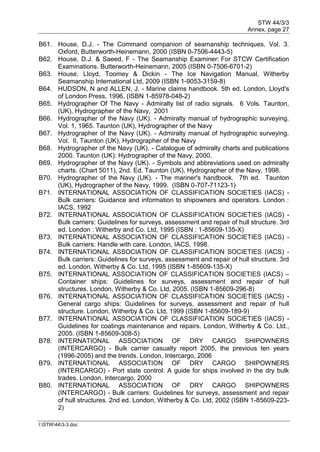 STW 44/3/3
Annex, page 27
I:STW443-3.doc
B61. House, D.J. - The Command companion of seamanship techniques. Vol. 3.
Oxford, Butterworth-Heinemann, 2000 (ISBN 0-7506-4443-5)
B62. House, D.J. & Saeed, F - The Seamanship Examiner: For STCW Certification
Examinations. Butterworth-Heinemann, 2005 (ISBN 0-7506-6701-2)
B63. House, Lloyd, Toomey & Dickin - The Ice Navigation Manual, Witherby
Seamanship International Ltd, 2009 (ISBN 1-9053-3159-8)
B64. HUDSON, N and ALLEN, J. - Marine claims handbook. 5th ed. London, Lloyd's
of London Press, 1996. (ISBN 1-85978-048-2)
B65. Hydrographer Of The Navy - Admiralty list of radio signals. 6 Vols. Taunton,
(UK), Hydrographer of the Navy, 2001
B66. Hydrographer of the Navy (UK). - Admiralty manual of hydrographic surveying.
Vol. 1, 1965. Taunton (UK), Hydrographer of the Navy
B67. Hydrographer of the Navy (UK). - Admiralty manual of hydrographic surveying.
Vol. II, Taunton (UK), Hydrographer of the Navy
B68. Hydrographer of the Navy (UK). - Catalogue of admiralty charts and publications
2000. Taunton (UK): Hydrographer of the Navy, 2000.
B69. Hydrographer of the Navy (UK). - Symbols and abbreviations used on admiralty
charts. (Chart 5011), 2nd. Ed. Taunton (UK), Hydrographer of the Navy, 1998.
B70. Hydrographer of the Navy (UK). - The mariner's handbook. 7th ed. Taunton
(UK), Hydrographer of the Navy, 1999. (ISBN 0-707-71123-1)
B71. INTERNATIONAL ASSOCIATION OF CLASSIFICATION SOCIETIES (IACS) -
Bulk carriers: Guidance and information to shipowners and operators. London :
IACS, 1992
B72. INTERNATIONAL ASSOCIATION OF CLASSIFICATION SOCIETIES (IACS) -
Bulk carriers: Guidelines for surveys, assessment and repair of hull structure. 3rd
ed. London : Witherby and Co. Ltd, 1995 (ISBN : 1-85609-135-X)
B73. INTERNATIONAL ASSOCIATION OF CLASSIFICATION SOCIETIES (IACS) -
Bulk carriers: Handle with care. London, IACS, 1998.
B74. INTERNATIONAL ASSOCIATION OF CLASSIFICATION SOCIETIES (IACS) -
Bulk carriers: Guidelines for surveys, assessment and repair of hull structure. 3rd
ed. London, Witherby & Co. Ltd, 1995 (ISBN 1-85609-135-X)
B75. INTERNATIONAL ASSOCIATION OF CLASSIFICATION SOCIETIES (IACS) –
Container ships: Guidelines for surveys, assessment and repair of hull
structures. London, Witherby & Co. Ltd, 2005. (ISBN 1-85609-296-8)
B76. INTERNATIONAL ASSOCIATION OF CLASSIFICATION SOCIETIES (IACS) -
General cargo ships: Guidelines for surveys, assessment and repair of hull
structure. London, Witherby & Co. Ltd, 1999 (ISBN 1-85609-189-9)
B77. INTERNATIONAL ASSOCIATION OF CLASSIFICATION SOCIETIES (IACS) -
Guidelines for coatings maintenance and repairs. London, Witherby & Co. Ltd.,
2005. (ISBN 1-85609-308-5)
B78. INTERNATIONAL ASSOCIATION OF DRY CARGO SHIPOWNERS
(INTERCARGO) - Bulk carrier casualty report 2005, the previous ten years
(1996-2005) and the trends. London, Intercargo, 2006
B79. INTERNATIONAL ASSOCIATION OF DRY CARGO SHIPOWNERS
(INTERCARGO) - Port state control: A guide for ships involved in the dry bulk
trades. London, Intercargo, 2000
B80. INTERNATIONAL ASSOCIATION OF DRY CARGO SHIPOWNERS
(INTERCARGO) - Bulk carriers: Guidelines for surveys, assessment and repair
of hull structures. 2nd ed. London, Witherby & Co. Ltd, 2002 (ISBN 1-85609-223-
2)
 