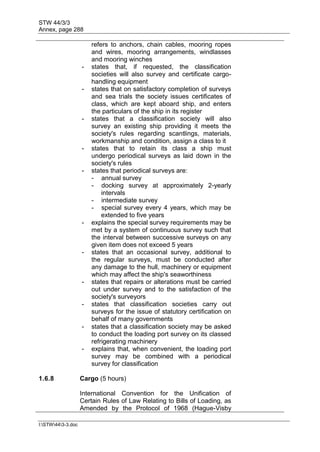STW 44/3/3
Annex, page 288
I:STW443-3.doc
refers to anchors, chain cables, mooring ropes
and wires, mooring arrangements, windlasses
and mooring winches
- states that, if requested, the classification
societies will also survey and certificate cargo-
handling equipment
- states that on satisfactory completion of surveys
and sea trials the society issues certificates of
class, which are kept aboard ship, and enters
the particulars of the ship in its register
- states that a classification society will also
survey an existing ship providing it meets the
society's rules regarding scantlings, materials,
workmanship and condition, assign a class to it
- states that to retain its class a ship must
undergo periodical surveys as laid down in the
society's rules
- states that periodical surveys are:
- annual survey
- docking survey at approximately 2-yearly
intervals
- intermediate survey
- special survey every 4 years, which may be
extended to five years
- explains the special survey requirements may be
met by a system of continuous survey such that
the interval between successive surveys on any
given item does not exceed 5 years
- states that an occasional survey, additional to
the regular surveys, must be conducted after
any damage to the hull, machinery or equipment
which may affect the ship's seaworthiness
- states that repairs or alterations must be carried
out under survey and to the satisfaction of the
society's surveyors
- states that classification societies carry out
surveys for the issue of statutory certification on
behalf of many governments
- states that a classification society may be asked
to conduct the loading port survey on its classed
refrigerating machinery
- explains that, when convenient, the loading port
survey may be combined with a periodical
survey for classification
1.6.8 Cargo (5 hours)
International Convention for the Unification of
Certain Rules of Law Relating to Bills of Loading, as
Amended by the Protocol of 1968 (Hague-Visby
 