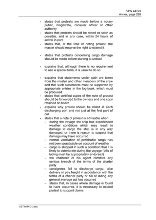 STW 44/3/3
Annex, page 295
I:STW443-3.doc
- states that protests are made before a notary
public, magistrate, consular officer or other
authority
- states that protests should be noted as soon as
possible, and in any case, within 24 hours of
arrival in port
- states that, at the time of noting protest, the
master should reserve the right to extend it
- states that protests concerning cargo damage
should be made before starting to unload
- explains that, although there is no requirement
to use a special form, it is usual to do so
- explains that statements under oath are taken
from the master and other members of the crew
and that such statements must be supported by
appropriate entries in the log-book, which must
be produced
- states that certified copes of the note of protest
should be forwarded to the owners and one copy
retained on board
- explains why protest should be noted at each
discharging port and not just at the first port of
call
- states that a note of protest is advisable when:
- during the voyage the ship has experienced
weather conditions which may result in
damage to cargo the ship is in any way
damaged, or there is reason to suspect that
damage may have occurred
- normal ventilation of perishable cargo has
not been practicable on account of weather
- cargo is shipped in such a condition that it is
likely to deteriorate during the voyage (bills of
lading must be appropriately endorsed)
- the charterer or his agent commits any
serious breach of the terms of the charter
party
- consignees fail to discharge cargo, take
delivery or pay freight in accordance with the
terms of a charter party or bill of lading any
general average act has occurred
- states that, in cases where damage is found
to have occurred, it is necessary to extend
protest to support claims
 