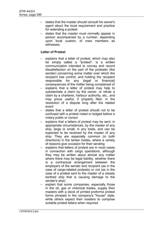 STW 44/3/3
Annex, page 296
I:STW443-3.doc
- states that the master should consult his owner's
agent about the local requirement and practice
for extending a protest
- states that the master must normally appear in
person accompanied by a number, depending
upon local custom, of crew members as
witnesses.
Letter of Protest
- explains that a letter of protest, which may also
be simply called a "protest", is a written
communication intended to convey and record
dissatisfaction on the part of the protester (the
sender) concerning some matter over which the
recipient has control, and holding the recipient
responsible for any (legal or financial)
consequences of the matter being complained of
- explains that a letter of protest may help to
substantiate a claim by the owner, or refute a
claim by a charterer, harbour authority, etc., and
may prove useful, if properly filed, in the
resolution of a dispute long after the related
event
- states that a letter of protest should not to be
confused with a protest noted or lodged before a
notary public or consul
- explains that a letters of protest may be sent, in
appropriate circumstances, by the master of any
ship, large or small, in any trade, and can be
expected to be received by the master of any
ship. They are especially common (in both
directions) in the tanker trades, where a variety
of reasons give occasion for their sending
- explains that letters of protest are in most cases
in connection with cargo operations, although
they may be written about almost any matter
where there may be legal liability, whether there
is a contractual arrangement between the
employers of the sender and recipient (as in the
case of cargo-related protests) or not (as in the
case of a protest sent to the master of a closely
berthed ship that is causing damage to the
sender's ship)
- explain that some companies, especially those
in the oil, gas or chemical trades, supply their
masters with a stock of printed proforma protest
forms phrased in the company's "house" style,
while others expect their masters to compose
suitable protest letters when required
 