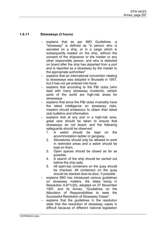 STW 44/3/3
Annex, page 297
I:STW443-3.doc
1.6.11 Stowaways (3 hours)
- explains that as per IMO Guidelines -a
"stowaway" is defined as "a person who is
secreted on a ship, or in a cargo which is
subsequently loaded on the ship, without the
consent of the shipowner or the master or any
other responsible person, and who is detected
on board after the ship has departed from a port
and is reported as a stowaway by the master to
the appropriate authorities"
- explains that an international convention relating
to stowaways was adopted in Brussels in 1957,
but it has not yet entered into force
- explains that according to the P&I clubs (who
deal with many stowaway incidents), certain
parts of the world are high-risk areas for
stowaways
- explains that since the P&I clubs invariably have
the latest intelligence on stowaway risks,
masters should endeavour to obtain their latest
club bulletins and information
- explains that at any port in a high-risk area,
great care should be taken to ensure that
stowaways do not board, and the following
safeguards should be observed:
1. A watch should be kept on the
accommodation ladder or gangway.
2. Stevedores should only be allowed to work
in restricted areas and a watch should be
kept on them.
3. Open spaces should be closed as far as
possible.
4. A search of the ship should be carried out
before the ship sails.
5. All open-top containers on the quay should
be checked. All containers on the quay
should be stacked door-to-door, if possible
- explains IMO has introduced various guidelines
on stowaway matters, the latest being in
Resolution A.871(20), adopted on 27 November
1997, and its Annex, "Guidelines on the
Allocation of Responsibilities to seek the
Successful Resolution of Stowaway Cases"
- explains that the guidelines in the resolution
state that the resolution of stowaway cases is
difficult because of different national legislation
 