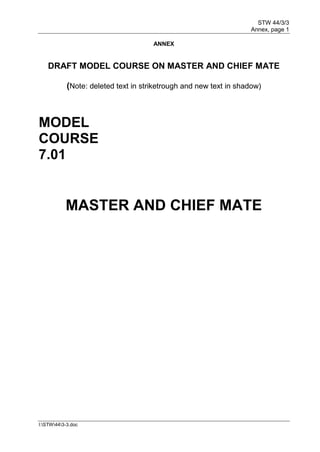 STW 44/3/3
Annex, page 1
I:STW443-3.doc
ANNEX
DRAFT MODEL COURSE ON MASTER AND CHIEF MATE
(Note: deleted text in striketrough and new text in shadow)
MODEL
COURSE
7.01
MASTER AND CHIEF MATE
 