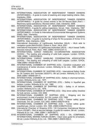 STW 44/3/3
Annex, page 28
I:STW443-3.doc
B81. INTERNATIONAL ASSOCIATION OF INDEPENDENT TANKER OWNERS
(INTERTANKO) – A guide to crude oil washing and cargo heating criteria. Oslo,
Intertanko, 2004.
B82. INTERNATIONAL ASSOCIATION OF INDEPENDENT TANKER OWNERS
(INTERTANKO) - A guide for correct entries in the Oil Record Book (Part I –
Machinery space operations). Revised edition. Oslo, Intertanko, 2006.
B83. INTERNATIONAL ASSOCIATION OF INDEPENDENT TANKER OWNERS
(INTERTANKO) - A guide for vetting inspections. 3rd ed.. Oslo : Intertanko, 1997
B84. INTERNATIONAL ASSOCIATION OF INDEPENDENT TANKER OWNERS
(INTERTANKO) - A Guide to International Environmental Management Systems
(EMS). Oslo : Intertanko,
B85. INTERNATIONAL ASSOCIATION OF INDEPENDENT TANKER OWNERS
(INTERTANKO) - A guide to bunkering of ships for the purposes of Annex VI to
MARPOL. Oslo, Intertanko, 2004.
B86. International Association of Lighthouses Authorities (IALA). - IALA aids to
navigation guide (NAVGUIDE). Edition 4. Paris : IALA, 2001
B87. International Association of Lighthouses Authorities (IALA). - IALA Vessel Traffic
Services manual. Paris, IALA, 1993. (ISBN 2-910312-01-1)
B88. INTERNATIONAL CARGO HANDLING CO-ORDINATION ASSOCIATION
(ICHCA) - The loading and unloading of solid bulk cargoes. London: ICHCA,
1998. (ISBN : 1-85330-096-9)
B89. INTERNATIONAL CARGO HANDLING COORDINATION ASSOCIATION
(ICHCA) - The loading and unloading of solid bulk cargoes. London, ICHCA,
1998 (ISBN 1-85330-096-9)
B90. INTERNATIONAL CHAMBER OF SHIPPING (ICS) - Condition evaluation and
maintenance of tanker structure. London, Witherby & Co. Ltd., 1992. (ISBN 1-
85609-039-6)
B91. INTERNATIONAL CHAMBER OF SHIPPING (ICS) - International Safety Guide
for Oil Tankers and Terminals (ISGOTT). 5th ed London, Witherby & Co. Ltd.,
2006 (ISBN 1-85609-291-7)
B92. INTERNATIONAL CHAMBER OF SHIPPING (ICS) - Safety in chemical tankers.
London, Witherby & Co. Ltd., 1977.
B93. INTERNATIONAL CHAMBER OF SHIPPING (ICS) - Safety in liquefied gas
tankers. London, Witherby & Co. Ltd., 1980
B94. INTERNATIONAL CHAMBER OF SHIPPING (ICS) - Safety in oil tankers.
London. Witherby & Co. Ltd., 1978.
B95. INTERNATIONAL CHAMBER OF SHIPPING (ICS) - Ship shore safety checklist
for bulk carriers. London, ICS, 2000
B96. INTERNATIONAL CHAMBER OF SHIPPING (ICS) - Shipping and the
environment: A code of practice. 3rd. Ed, London, ICS, 1999.
B97. INTERNATIONAL CHAMBER OF SHIPPING (ICS) - Tanker safety guide:
Chemicals. 3rd. ed. London, ICS, 2002. (ISBN 0-906270-04-9)
B98. INTERNATIONAL CHAMBER OF SHIPPING (ICS) - Tanker safety guide:
Liquefied gas. 2nd ed. London, ICS, 1995. (ISBN 0-906270-03-0)
B99. International Chamber of Shipping (ICS) / Oil Companies International Marine
Forum (OCIMF) - Peril at sea and salvage: A guide for masters. 5th ed. London,
Witherby & Co. Ltd., 1998. (ISBN 1- 5609-095-7)
B100. INTERNATIONAL CHAMBER OF SHIPPING (ICS) / OIL COMPANIES
INTERNATIONAL MARINE FORUM (OCIMF) - Clean seas guide for oil tankers.
4th ed. London Witherby & Co. Ltd., 1994 (ISBN 1-85609-058-2)
 