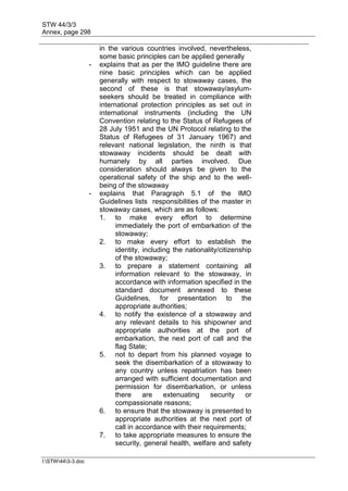 STW 44/3/3
Annex, page 298
I:STW443-3.doc
in the various countries involved, nevertheless,
some basic principles can be applied generally
- explains that as per the IMO guideline there are
nine basic principles which can be applied
generally with respect to stowaway cases, the
second of these is that stowaway/asylum-
seekers should be treated in compliance with
international protection principles as set out in
international instruments (including the UN
Convention relating to the Status of Refugees of
28 July 1951 and the UN Protocol relating to the
Status of Refugees of 31 January 1967) and
relevant national legislation, the ninth is that
stowaway incidents should be dealt with
humanely by all parties involved. Due
consideration should always be given to the
operational safety of the ship and to the well-
being of the stowaway
- explains that Paragraph 5.1 of the IMO
Guidelines lists responsibilities of the master in
stowaway cases, which are as follows:
1. to make every effort to determine
immediately the port of embarkation of the
stowaway;
2. to make every effort to establish the
identity, including the nationality/citizenship
of the stowaway;
3. to prepare a statement containing all
information relevant to the stowaway, in
accordance with information specified in the
standard document annexed to these
Guidelines, for presentation to the
appropriate authorities;
4. to notify the existence of a stowaway and
any relevant details to his shipowner and
appropriate authorities at the port of
embarkation, the next port of call and the
flag State;
5. not to depart from his planned voyage to
seek the disembarkation of a stowaway to
any country unless repatriation has been
arranged with sufficient documentation and
permission for disembarkation, or unless
there are extenuating security or
compassionate reasons;
6. to ensure that the stowaway is presented to
appropriate authorities at the next port of
call in accordance with their requirements;
7. to take appropriate measures to ensure the
security, general health, welfare and safety
 