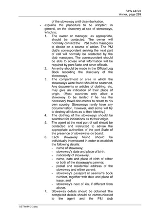 STW 44/3/3
Annex, page 299
I:STW443-3.doc
of the stowaway until disembarkation.
- explains the procedure to be adopted, in
general, on the discovery at sea of stowaways,
which is;
1. The owner or manager, as appropriate,
should be contacted. The owner will
normally contact the P&I club's managers
to decide on a course of action. The P&I
club's correspondent serving the next port
of call will normally be contacted by the
club managers. The correspondent should
be able to advise what information will be
required by port State and other officials.
2. An entry should be made in the Official Log
Book recording the discovery of the
stowaways.
3. The compartment or area in which the
stowaways were found should be searched.
Any documents or articles of clothing, etc.
may give an indication of their place of
origin. (Most countries only allow a
stowaway to be landed if he has the
necessary travel documents to return to his
own country. Stowaways rarely have any
documentation, however, and some will try
to destroy all clues as to their identity.)
4. The clothing of the stowaways should be
searched for indications as to their origin.
5. The agent at the next port of call should be
contacted and instructed to advise the
appropriate authorities of the port State of
the presence of stowaways on board.
6. Each stowaway found should be
individually interviewed in order to establish
the following details:
- name of stowaway;
- stowaway's date and place of birth;
- nationality of stowaway;
- name, date and place of birth of either
or both of the stowaway's parents;
- postal and residential address of the
stowaway and either parent;
- stowaway's passport or seaman's book
number, together with date and place of
issue; and
- stowaway's next of kin, if different from
above.
7. Stowaway details should be obtained The
completed details should be communicated
to the agent and the P&I club
 
