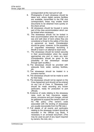 STW 44/3/3
Annex, page 300
I:STW443-3.doc
correspondent at the next port of call.
8. Photographs of each stowaway should be
taken and, where digital camera facilities
are available, transmitted to the P&I club
correspondent; these may enable travel
documents to be obtained more quickly on
the ship's arrival.
9. All stowaways should be housed in some
part of the crew accommodation which can
be locked when necessary.
10. The stowaways should not be locked in
their accommodation when the vessel is at
sea and well clear of land unless they are
considered a threat to the safety of the ship
or personnel on board. Consideration
should be given, however, to the possibility
of unguarded stowaways launching a
liferaft or boat in an attempt to reach land.
11. The stowaways should be locked securely
in their accommodation when the vessel
approaches any port or nears any land.
(Consideration should be given to the
possibility of the stowaways' escape
through open scuttles.)
12. The stowaways should be provided with
adequate food, water, sanitary facilities,
etc.
13. The stowaways should be treated in a
humane manner.
14. The stowaways should not be made to work
for their keep.
15. The stowaways should not be signed on the
Crew Agreement and should not be entered
on any List of Crew. A "Stowaway List"
should be made recording any known
particulars, ready for production to port
officials.
16. Evidence of costs relating to the stowaway
case, such as fuel, insurance, wages,
stores, provisions and port charges, should
be gathered to support the owner's claim on
his P&I policy. (The owner's costs
associated with the landing of stowaways
are usually recoverable from his P&I club.)
17. Full details of all events and particulars
relating to the stowaway incident should be
recorded in the Official Log Book, if
necessary in an annexed document. (This
may be used as part of any report required
by owners, the club, etc.)
 