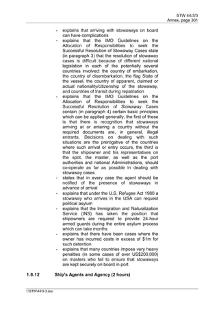 STW 44/3/3
Annex, page 301
I:STW443-3.doc
- explains that arriving with stowaways on board
can have complications
- explains that the IMO Guidelines on the
Allocation of Responsibilities to seek the
Successful Resolution of Stowaway Cases state
(in paragraph 3) that the resolution of stowaway
cases is difficult because of different national
legislation in each of the potentially several
countries involved: the country of embarkation,
the country of disembarkation, the flag State of
the vessel, the country of apparent, claimed or
actual nationality/citizenship of the stowaway,
and countries of transit during repatriation
- explains that the IMO Guidelines on the
Allocation of Responsibilities to seek the
Successful Resolution of Stowaway Cases
contain (in paragraph 4) certain basic principles
which can be applied generally, the first of these
is that there is recognition that stowaways
arriving at or entering a country without the
required documents are, in general, illegal
entrants. Decisions on dealing with such
situations are the prerogative of the countries
where such arrival or entry occurs, the third is
that the shipowner and his representatives on
the spot, the master, as well as the port
authorities and national Administrations, should
co-operate as far as possible in dealing with
stowaway cases
- states that in every case the agent should be
notified of the presence of stowaways in
advance of arrival
- explains that under the U.S. Refugee Act 1980 a
stowaway who arrives in the USA can request
political asylum
- explains that the Immigration and Naturalization
Service (INS) has taken the position that
shipowners are required to provide 24-hour
armed guards during the entire asylum process
which can take months
- explains that there have been cases where the
owner has incurred costs in excess of $1m for
such detention
- explains that many countries impose very heavy
penalties (in some cases of over US$200,000)
on masters who fail to ensure that stowaways
are kept securely on board in port
1.6.12 Ship's Agents and Agency (2 hours)
 