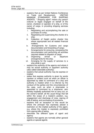STW 44/3/3
Annex, page 302
I:STW443-3.doc
- explains that as per United Nations Conference
on Trade and Development, UNCTAD
MINIMUM STANDARDS FOR SHIPPING
AGENTS, " Shipping agent" means any person
(natural or legal) engaged on behalf of the
owner, charterer or operator of a ship, or of the
owner of cargo, in providing shipping services
including;
i. Negotiating and accomplishing the sale or
purchase of a ship;
ii. Negotiating and supervising the charter of a
ship;
iii. Collection of freight and/or charter hire
where appropriate and all related financial
matters;
iv. Arrangements for Customs and cargo
documentation and forwarding of cargo;
v. Arrangements for procuring, processing the
documentation and performing all activities
required related to dispatch of cargo;
vi. Organizing arrival or departure
arrangements for the ship;
vii. Arranging for the supply of services to a
ship while in port
- explains the authority of the agency and where it
may be actual authority or apparent authority
(also called ostensible authority)
- explains that actual authority may be express or
implied
- states that express authority is given by words
(spoken or written) such as when an officer is
appointed by letter to command of a ship and
authority is implied when it is inferred by the
conduct of the parties and the circumstances of
the case, such as when a shipmaster is
appointed to command by a shipowner, who
thereby impliedly authorises him to carry out, on
the owner's behalf, all the usual things that fall
within the scope of a master's position, e.g.
engagement and discharge of crew, signing of
bills of lading, and purchasing of provisions
- explains that an exception to this would be
where the principal has expressly placed a
restriction on the implied authority of the agent,
e.g. where the master is expressly prohibited
from signing bills of lading
- describes the different types of agent and
agency
- explains that agents are normally either general
agents or special agents
 