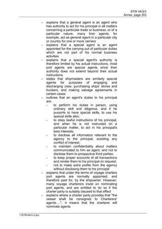 STW 44/3/3
Annex, page 303
I:STW443-3.doc
- explains that a general agent is an agent who
has authority to act for his principal in all matters
concerning a particular trade or business, or of a
particular nature, many liner agents, for
example, act as general agent in a particular city
or country for one or more carriers
- explains that a special agent is an agent
appointed for the carrying out of particular duties
which are not part of his normal business
activities
- explains that a special agent's authority is
therefore limited by his actual instructions, most
port agents are special agents since their
authority does not extend beyond their actual
instructions
- states that shipmasters are similarly special
agents for purposes of engaging and
discharging crew, purchasing ships' stores and
bunkers, and making salvage agreements in
certain cases
- outlines that an agent's duties to his principal
are:
- to perform his duties in person, using
ordinary skill and diligence, and if he
purports to have special skills, to use his
special skills also;
- to obey lawful instructions of his principal,
and when he is not instructed on a
particular matter, to act in his principal's
best interests;
- to disclose all information relevant to the
agency to the principal, avoiding any
conflict of interest;
- to maintain confidentiality about matters
communicated to him as agent, and not to
disclose them to prospective third parties;
- to keep proper accounts of all transactions
and render them to his principal on request;
- not to make extra profits from the agency
without disclosing them to his principal
- explains that under the terms of voyage charters
port agents are normally appointed, and
therefore paid for, by the shipowner. However,
many voyage charterers insist on nominating
port agents, and are entitled to do so if the
charter party is suitably claused to that effect
- explains where a charter party provides that "the
vessel shall be consigned to Charterers'
agents….", it means that the charterer will
nominate agents
 