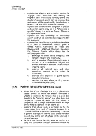 STW 44/3/3
Annex, page 304
I:STW443-3.doc
- explains that when on a time charter, most of the
"voyage costs" associated with earning the
freight or other revenue are normally for the time
charterer's account, and it can be expected that
port agents will be appointed by the charterer in
order to look after his commercial interests
- explains that the charterer's obligation to provide
and pay for agents may be in a "Charterers to
provide" clause, or a separate Agency Clause or
Consignment Clause
- explains that any "protecting" or "husbandry
agent" used will be nominated and appointed by
the shipowner
- explains that the shipping agents have to adhere
to a Code of professional conduct given in
United Nations Conference on Trade and
Development, UNCTAD Minimum Standards
For Shipping Agents, which states that the
shipping agent shall:
i. discharge his duties to his principal(s) with
honesty, integrity and impartiality;
ii. apply a standard of competence in order to
perform in a conscientious, diligent and
efficient manner all services undertaken as
shipping agent;
iii. observe all national laws and other
regulations relevant to the duties he
undertakes;
iv. exercise due diligence to guard against
fraudulent practices;
v. exercise due care when handling monies
on behalf of his principal(s)
1.6.13 PORT OF REFUGE PROCEDURES (2 hours)
- states that a "port of refuge" is a port or place that a
vessel diverts to when her master considers it
unsafe to continue the voyage due to a peril that
threatens the "common safety", e.g. when there is a
dangerous ingress of water into the vessel, a
dangerous shift of cargo, the vessel adopts an angle
of loll, there is a serious fire on board, etc
- explains that where such a deviation is for the
preservation from peril of property involved in a
common maritime adventure, it will usually constitute
a general average act and the costs of the deviation
to and stay at the port of refuge will be allowed in
general average
- explains that where the shipowner or carrier is a
party to a contract of carriage, discontinuation of the
 
