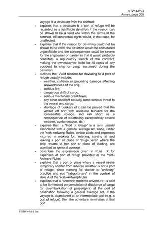 STW 44/3/3
Annex, page 305
I:STW443-3.doc
voyage is a deviation from the contract
- explains that a deviation to a port of refuge will be
regarded as a justifiable deviation if the reason can
be shown to be a valid one within the terms of the
contract. All contractual rights would, in that case, be
unaffected
- explains that if the reason for deviating could not be
shown to be valid, the deviation would be considered
unjustifiable and the consequences could be severe
for the shipowner or carrier, in that it would probably
constitute a repudiatory breach of the contract,
making the owner/carrier liable for all costs of any
accident to ship or cargo sustained during the
deviation
- outlines that Valid reasons for deviating to a port of
refuge usually include:
- weather, collision or grounding damage affecting
seaworthiness of the ship;
- serious fire;
- dangerous shift of cargo;
- serious machinery breakdown;
- any other accident causing some serious threat to
the vessel and cargo;
- shortage of bunkers (if it can be proved that the
vessel left port with adequate bunkers for the
foreseeable voyage, and ran short as a
consequence of weathering exceptionally severe
weather, contamination, etc.)
- explains that a "Port of refuge" is a term usually
associated with a general average act since, under
the York-Antwerp Rules, certain costs and expenses
incurred in making for, entering, staying at and
leaving a port or place of refuge, even where the
ship returns to her port or place of loading, are
admitted as general average
- describes the explanation given in Rule X for
expenses at port of refuge provided in the York-
Antwerp Rules
- explains that a port or place where a vessel seeks
temporary shelter from adverse weather is not a port
of refuge, since running for shelter is "ordinary"
practice and not "extraordinary" in the context of
Rule A of the York-Antwerp Rules
- explains that a "common maritime adventure" is said
to be terminated on completion of discharge of cargo
(or disembarkation of passengers) at the port of
destination following a general average act. If the
voyage is abandoned at an intermediate port (e.g. a
port of refuge), then the adventure terminates at that
port
 