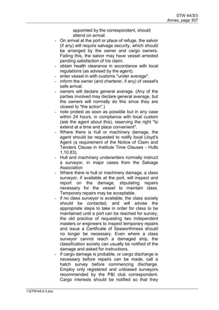 STW 44/3/3
Annex, page 307
I:STW443-3.doc
appointed by the correspondent, should
attend on arrival.
- On arrival at the port or place of refuge, the salvor
(if any) will require salvage security, which should
be arranged by the owner and cargo owners.
Failing this, the salvor may have vessel arrested
pending satisfaction of his claim.
- obtain health clearance in accordance with local
regulations (as advised by the agent).
- enter vessel in with customs "under average".
- inform the owner (and charterer, if any) of vessel's
safe arrival.
- owners will declare general average. (Any of the
parties involved may declare general average, but
the owners will normally do this since they are
closest to "the action".)
- note protest as soon as possible but in any case
within 24 hours, in compliance with local custom
(ask the agent about this), reserving the right "to
extend at a time and place convenient".
- Where there is hull or machinery damage, the
agent should be requested to notify local Lloyd's
Agent (a requirement of the Notice of Claim and
Tenders Clause in Institute Time Clauses - Hulls
1.10.83).
- Hull and machinery underwriters normally instruct
a surveyor, in major cases from the Salvage
Association
- Where there is hull or machinery damage, a class
surveyor, if available at the port, will inspect and
report on the damage, stipulating repairs
necessary for the vessel to maintain class.
Temporary repairs may be acceptable.
- if no class surveyor is available, the class society
should be contacted, and will advise the
appropriate steps to take in order for class to be
maintained until a port can be reached for survey,
the old practice of requesting two independent
masters or engineers to inspect temporary repairs
and issue a Certificate of Seaworthiness should
no longer be necessary. Even where a class
surveyor cannot reach a damaged ship, the
classification society can usually be notified of the
damage and asked for instructions.
- if cargo damage is probable, or cargo discharge is
necessary before repairs can be made, call a
hatch survey before commencing discharge.
Employ only registered and unbiased surveyors
recommended by the P&I club correspondent.
Cargo interests should be notified so that they
 