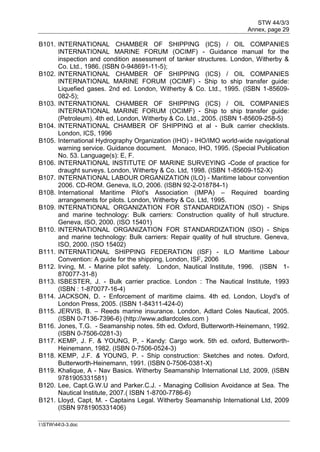 STW 44/3/3
Annex, page 29
I:STW443-3.doc
B101. INTERNATIONAL CHAMBER OF SHIPPING (ICS) / OIL COMPANIES
INTERNATIONAL MARINE FORUM (OCIMF) - Guidance manual for the
inspection and condition assessment of tanker structures. London, Witherby &
Co. Ltd., 1986. (ISBN 0-948691-11-5);
B102. INTERNATIONAL CHAMBER OF SHIPPING (ICS) / OIL COMPANIES
INTERNATIONAL MARINE FORUM (OCIMF) - Ship to ship transfer guide:
Liquefied gases. 2nd ed. London, Witherby & Co. Ltd., 1995. (ISBN 1-85609-
082-5);
B103. INTERNATIONAL CHAMBER OF SHIPPING (ICS) / OIL COMPANIES
INTERNATIONAL MARINE FORUM (OCIMF) - Ship to ship transfer guide:
(Petroleum). 4th ed, London, Witherby & Co. Ltd., 2005. (ISBN 1-85609-258-5)
B104. INTERNATIONAL CHAMBER OF SHIPPING et al - Bulk carrier checklists.
London, ICS, 1996
B105. International Hydrography Organization (IHO) - IHO/IMO world-wide navigational
warning service. Guidance document. Monaco, IHO, 1995. (Special Publication
No. 53. Language(s): E, F.
B106. INTERNATIONAL INSTITUTE OF MARINE SURVEYING -Code of practice for
draught surveys. London, Witherby & Co. Ltd, 1998. (ISBN 1-85609-152-X)
B107. INTERNATIONAL LABOUR ORGANIZATION (ILO) - Maritime labour convention
2006. CD-ROM. Geneva, ILO, 2006. (ISBN 92-2-018784-1)
B108. International Maritime Pilot's Association (IMPA) – Required boarding
arrangements for pilots. London, Witherby & Co. Ltd, 1995.
B109. INTERNATIONAL ORGANIZATION FOR STANDARDIZATION (ISO) - Ships
and marine technology: Bulk carriers: Construction quality of hull structure.
Geneva, ISO, 2000. (ISO 15401)
B110. INTERNATIONAL ORGANIZATION FOR STANDARDIZATION (ISO) - Ships
and marine technology: Bulk carriers: Repair quality of hull structure. Geneva,
ISO, 2000. (ISO 15402)
B111. INTERNATIONAL SHIPPING FEDERATION (ISF) - ILO Maritime Labour
Convention: A guide for the shipping, London, ISF, 2006
B112. Irving, M. - Marine pilot safety. London, Nautical Institute, 1996. (ISBN 1-
870077-31-8)
B113. ISBESTER, J. - Bulk carrier practice. London : The Nautical Institute, 1993
(ISBN : 1-870077-16-4)
B114. JACKSON, D. - Enforcement of maritime claims. 4th ed. London, Lloyd's of
London Press, 2005. (ISBN 1-84311-424-0)
B115. JERVIS, B. – Reeds marine insurance. London, Adlard Coles Nautical, 2005.
(ISBN 0-7136-7396-6) (http://www.adlardcoles.com )
B116. Jones, T.G. - Seamanship notes. 5th ed. Oxford, Butterworth-Heinemann, 1992.
(ISBN 0-7506-0281-3)
B117. KEMP, J. F. & YOUNG, P, - Kandy: Cargo work. 5th ed. oxford, Butterworth-
Heinemann, 1982. (ISBN 0-7506-0524-3)
B118. KEMP, J.F. & YOUNG, P. - Ship construction: Sketches and notes. Oxford,
Butterworth-Heinemann, 1991. (ISBN 0-7506-0381-X)
B119. Khalique, A - Nav Basics. Witherby Seamanship International Ltd, 2009, (ISBN
9781905331581)
B120. Lee, Capt.G.W.U and Parker.C.J. - Managing Collision Avoidance at Sea. The
Nautical Institute, 2007.( ISBN 1-8700-7786-6)
B121. Lloyd, Capt, M. - Captains Legal. Witherby Seamanship International Ltd, 2009
(ISBN 9781905331406)
 
