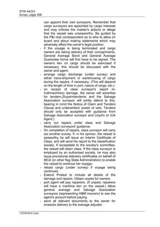 STW 44/3/3
Annex, page 308
I:STW443-3.doc
can appoint their own surveyors. Remember that
cargo surveyors are appointed by cargo interests
and may criticise the master's actions or allege
that the vessel was unseaworthy. Be guided by
the P&I club correspondent as to who to allow on
board and about making statements which may
adversely affect the owner's legal position.
- if the voyage is being terminated and cargo
owners are taking delivery of their consignments,
General Average Bond and General Average
Guarantee forms will first have to be signed. The
owner's lien on cargo should be exercised if
necessary; this should be discussed with the
owner and agent.
- arrange cargo discharge (under survey) and
either trans-shipment or warehousing of cargo
during the repairs, if necessary. (This will depend
on the length of time in port, nature of cargo, etc.)
- on receipt of class surveyor's report re-
hull/machinery damage, the owner will advertise
for tenders.(Superintendents and the Salvage
Association surveyor will jointly attend to this,
bearing in mind the Notice of Claim and Tenders
Clause and underwriters' power of veto. Tenders
should only be accepted with guidance from
Salvage Association surveyor and Lloyd's or IUA
Agent.)
- carry out repairs under class and Salvage
Association surveyors' guidance.
- On completion of repairs, class surveyor will carry
out another survey. If, in his opinion, the vessel is
seaworthy he will issue an Interim Certificate of
Class, and will send his report to the classification
society. If acceptable to the society's committee,
the vessel will retain class. If the class surveyor is
employed by an authorised society, he may also
issue provisional statutory certificates on behalf of
MCA (or other flag State Administration) to enable
the vessel to continue her voyage.
- reload cargo (under survey) if voyage being
continued.
- Extend Protest to include all details of the
damage and repairs. Obtain copies for owners.
- port agent will pay repairers. (If unpaid, repairers
will have a maritime lien on the vessel.) Allow
general average and Salvage Association
surveyors (representing H&M insurers) to see the
agent's account before paying.
- send all relevant documents to the owner for
onwards delivery to the average adjuster.
 