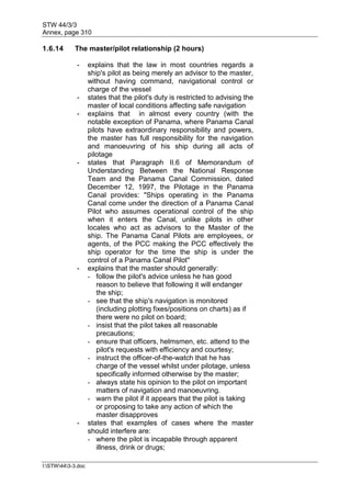 STW 44/3/3
Annex, page 310
I:STW443-3.doc
1.6.14 The master/pilot relationship (2 hours)
- explains that the law in most countries regards a
ship's pilot as being merely an advisor to the master,
without having command, navigational control or
charge of the vessel
- states that the pilot's duty is restricted to advising the
master of local conditions affecting safe navigation
- explains that in almost every country (with the
notable exception of Panama, where Panama Canal
pilots have extraordinary responsibility and powers,
the master has full responsibility for the navigation
and manoeuvring of his ship during all acts of
pilotage
- states that Paragraph II.6 of Memorandum of
Understanding Between the National Response
Team and the Panama Canal Commission, dated
December 12, 1997, the Pilotage in the Panama
Canal provides: "Ships operating in the Panama
Canal come under the direction of a Panama Canal
Pilot who assumes operational control of the ship
when it enters the Canal, unlike pilots in other
locales who act as advisors to the Master of the
ship. The Panama Canal Pilots are employees, or
agents, of the PCC making the PCC effectively the
ship operator for the time the ship is under the
control of a Panama Canal Pilot"
- explains that the master should generally:
- follow the pilot's advice unless he has good
reason to believe that following it will endanger
the ship;
- see that the ship's navigation is monitored
(including plotting fixes/positions on charts) as if
there were no pilot on board;
- insist that the pilot takes all reasonable
precautions;
- ensure that officers, helmsmen, etc. attend to the
pilot's requests with efficiency and courtesy;
- instruct the officer-of-the-watch that he has
charge of the vessel whilst under pilotage, unless
specifically informed otherwise by the master;
- always state his opinion to the pilot on important
matters of navigation and manoeuvring.
- warn the pilot if it appears that the pilot is taking
or proposing to take any action of which the
master disapproves
- states that examples of cases where the master
should interfere are:
- where the pilot is incapable through apparent
illness, drink or drugs;
 