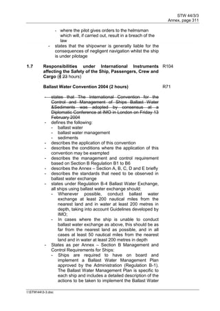 STW 44/3/3
Annex, page 311
I:STW443-3.doc
- where the pilot gives orders to the helmsman
which will, if carried out, result in a breach of the
law
- states that the shipowner is generally liable for the
consequences of negligent navigation whilst the ship
is under pilotage
1.7 Responsibilities under International Instruments
affecting the Safety of the Ship, Passengers, Crew and
Cargo (4 23 hours)
R104
Ballast Water Convention 2004 (2 hours) R71
- states that The International Convention for the
Control and Management of Ships Ballast Water
&Sediments was adopted by consensus at a
Diplomatic Conference at IMO in London on Friday 13
February 2004
- defines the following:
- ballast water
- ballast water management
- sediments
- describes the application of this convention
- describes the conditions where the application of this
convention may be exempted
- describes the management and control requirement
based on Section B Regulation B1 to B6
- describes the Annex – Section A, B, C, D and E briefly
- describes the standards that need to be observed in
ballast water exchange
- states under Regulation B-4 Ballast Water Exchange,
all ships using ballast water exchange should:
- Whenever possible, conduct ballast water
exchange at least 200 nautical miles from the
nearest land and in water at least 200 metres in
depth, taking into account Guidelines developed by
IMO;
- In cases where the ship is unable to conduct
ballast water exchange as above, this should be as
far from the nearest land as possible, and in all
cases at least 50 nautical miles from the nearest
land and in water at least 200 metres in depth
- States as per Annex – Section B Management and
Control Requirements for Ships:
- Ships are required to have on board and
implement a Ballast Water Management Plan
approved by the Administration (Regulation B-1).
The Ballast Water Management Plan is specific to
each ship and includes a detailed description of the
actions to be taken to implement the Ballast Water
 