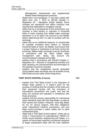 STW 44/3/3
Annex, page 312
I:STW443-3.doc
Management requirements and supplemental
Ballast Water Management practices.
- States that a new paragraph, 4, has been added with
effect from July 1, 2010 to SOLAS Chapter V,
Regulation 22 – Navigation bridge visibility. Some
changes are operational and others introduce new
requirements applicable to navigation records
- states that as a consequence of this amendment, any
increase in blind sectors or reduction in horizontal
fields of vision resulting from ballast water exchange
operations is to be taken into account by the Master
before determining that it is safe to proceed with the
exchange
- states that as an additional measure, to compensate
for possible increased blind sectors or reduced
horizontal fields of vision, the Master must ensure that
a proper lookout is maintained at all times during the
exchange. Ballast water exchange must be conducted
in accordance with the ship's ballast water
management plan, taking into account the
recommendations adopted by the IMO
- explains that in accordance with SOLAS Chapter V,
Regulation 28 – Records of navigational activities and
daily reporting, the commencement and termination of
the operation should be recorded
- explains that the navigational records generated
during ballast water exchange may be reviewed during
ISM Audits and port state control inspections
PORT STATE CONTROL (2 hours) R80
- explains that "Port State control" is the inspection of
foreign ships present in a nation's ports for the
purpose of verifying that the condition of the ships and
their equipment comply with the provisions of
international conventions and codes, and that the
ships are manned and operated in compliance with
those provisions.
- explains that the primary responsibility for maintaining
ships' standards rests with their flag States, as well as
their owners and masters. However, many flag States
do not, for various reasons, fulfil their obligations
under international maritime conventions, and port
State control provides a useful "safety net" to catch
substandard ships.
- states that a "Port State Control regime", where set up
under a "memorandum of understanding" ("MOU") or
similar accord between neighbouring port States, is a
system of harmonised inspection procedures designed
to target substandard ships with the main objective
 