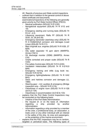 STW 44/3/3
Annex, page 316
I:STW443-3.doc
40. Reports of previous port State control inspections
- outlines that in addition to the general control of above
listed certificate and documents,
examinations/inspections of the following are generally
given priority by Port State Control Officer (PSCO):
- Nautical publication (SOLAS 74 R V/20)
- Navigational equipment (SOLAS 74 R V/12 and
19)
- Emergency starting and running tests (SOLAS 74
R II-2 - 4.3)
- Lifesaving equipment. Rafts FF (SOLAS 74 R
III/20, 23, 26 and 29)
- Emergency Generator (start/stop only) (SOLAS 74
R II-1/42&43)Hull corrosion and damages (Load
Lines) (SOLAS 74 R I/11)
- Main engine& aux. engines (SOLAS 74 R II/26, 27
&28)
- Oily water separator 15 ppm alarm (MARPOL
Annex I/16(1))
- Oil discharge monitor (ODM) (MARPOL Annex
I/16)
- Charts corrected and proper scale (SOLAS 74 R
V/20)
- Fire safety Control plan (SOLAS 74 R II-2/20)
- Ventilation inlets/outlets (SOLAS 74 R II-2/16.9
&48)
- Emergency training and drills (Log book rec.
SOLAS 74 R III/18)
- Emergency lighting/batteries (SOLAS 74 R II/42
&43)
- Deck- and hatches corrosion and damages (LL
1966)
- Steering gear – incl. auxiliary & emergency (Bridge
inspection only – SOLAS 74 R V/19)
- Cleanliness in engine room (SOLAS 74 R II-1/26
and ILO 134)
- Cleanliness in accommodation (ILO 92 & 133)
- explains that the Port State Control Inspections may
be conducted on the following basis:
- initiative of the Port State Administration;
- the request of, or on the basis of, information
regarding a ship provided by another
Administration
- information regarding a ship provided by a member
of the crew, a professional body, an association, a
trade union or any other individual with an interest
in the safety of the ship, its crew and passengers,
or the protection of the marine environment.
- explains that the PSC inspections may be on random,
targeted or periodical basis. The following types of
 